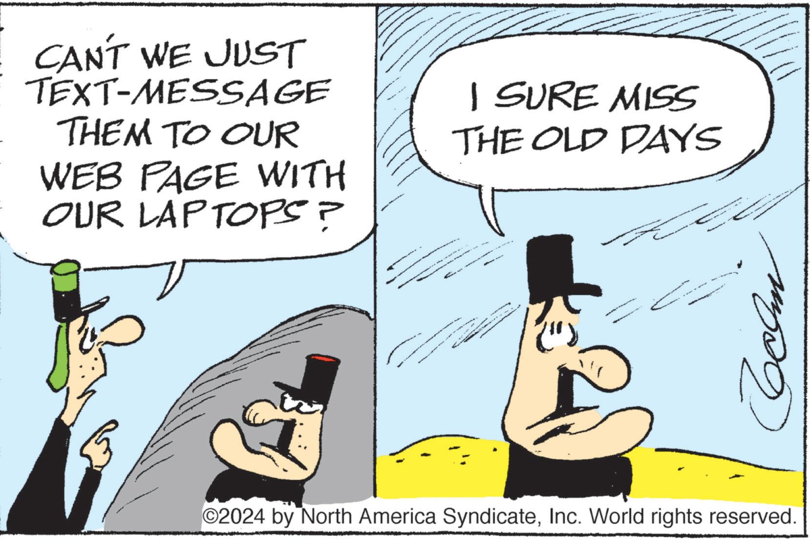 Rectangle OCR: CAN'T WE JUST TEXT-MESSAGE THEM TO OUR WEB PAGE WITH OUR LAPTOPS? I SURE MISS THE OLD DAYS 2024 by North America SyndicateInc. World rights reserved. CAN'T WE JUST TEXT - MESSAGE THEM TO OUR WEB PAGE WITH OUR LAPTOPS ? I SURE MISS THE OLD DAYS 2024 by North America SyndicateInc. World rights reserved .