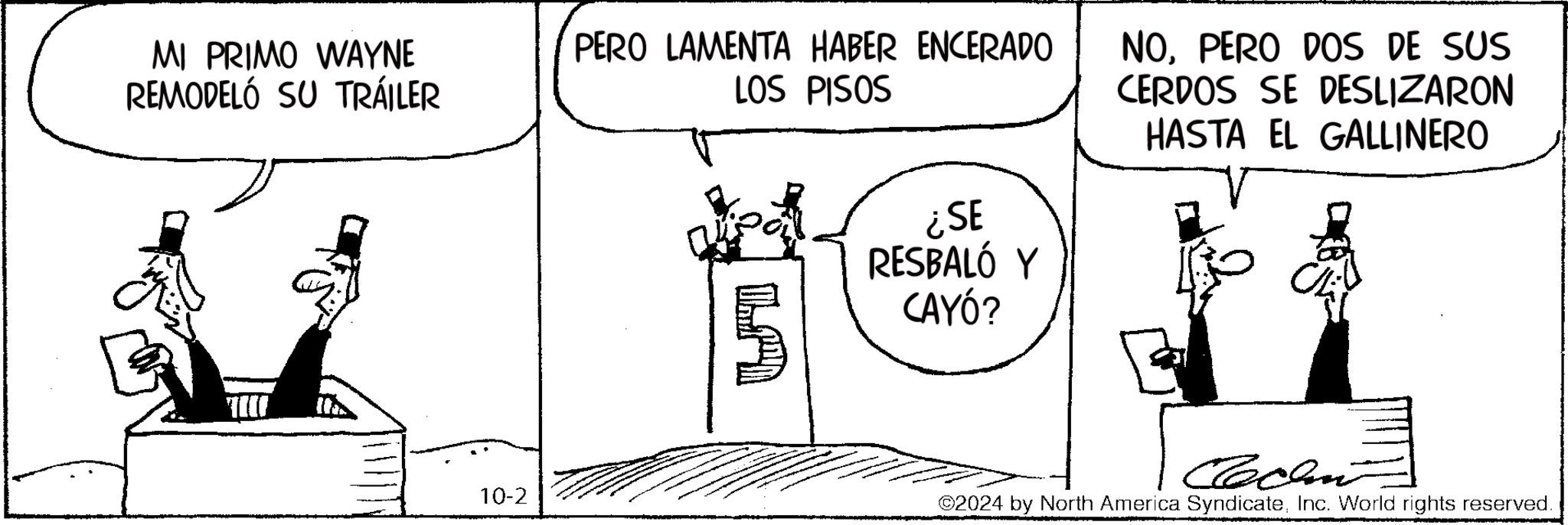 Parallel OCR: MI PRIMO WAYNE REMODELÓ SU TRÁILER PERO LAMENTA HABER ENCERADO LOS PISOS 5 ¿SE RESBALÓ Y CAYÓ? NOPERO DOS DE SUS CERDOS SE DESLIZARON HASTA EL GALLINERO 10-2 Callin 2024 by North America SyndicateInc. World rights reserved. MI PRIMO WAYNE REMODELÓ SU TRÁILER PERO LAMENTA HABER ENCERADO LOS PISOS 5 ¿ SE RESBALÓ Y CAYÓ ? NOPERO DOS DE SUS CERDOS SE DESLIZARON HASTA EL GALLINERO 10-2 Callin 2024 by North America SyndicateInc. World rights reserved .