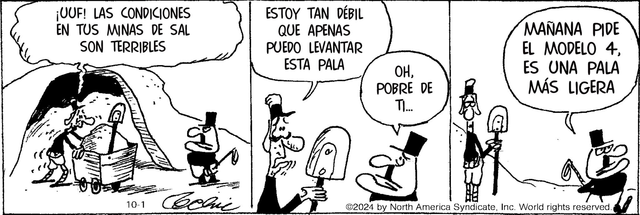 Art OCR: ¡UUF! LAS CONDICIONES EN TUS MINAS DE SAL SON TERRIBLES ESTOY TAN DÉBIL QUE APENAS PUEDO LEVANTAR ESTA PALA 10-1 ????? OHPOBRE DE TI... MAÑANA PIDE EL MODELO 4ES UNA PALA MÁS LIGERA ©2024 by North America SyndicateInc. World rights reserved. ¡ UUF ! LAS CONDICIONES EN TUS MINAS DE SAL SON TERRIBLES ESTOY TAN DÉBIL QUE APENAS PUEDO LEVANTAR ESTA PALA 10-1 ????? OHPOBRE DE TI ... MAÑANA PIDE EL MODELO 4ES UNA PALA MÁS LIGERA © 2024 by North America SyndicateInc. World rights reserved .