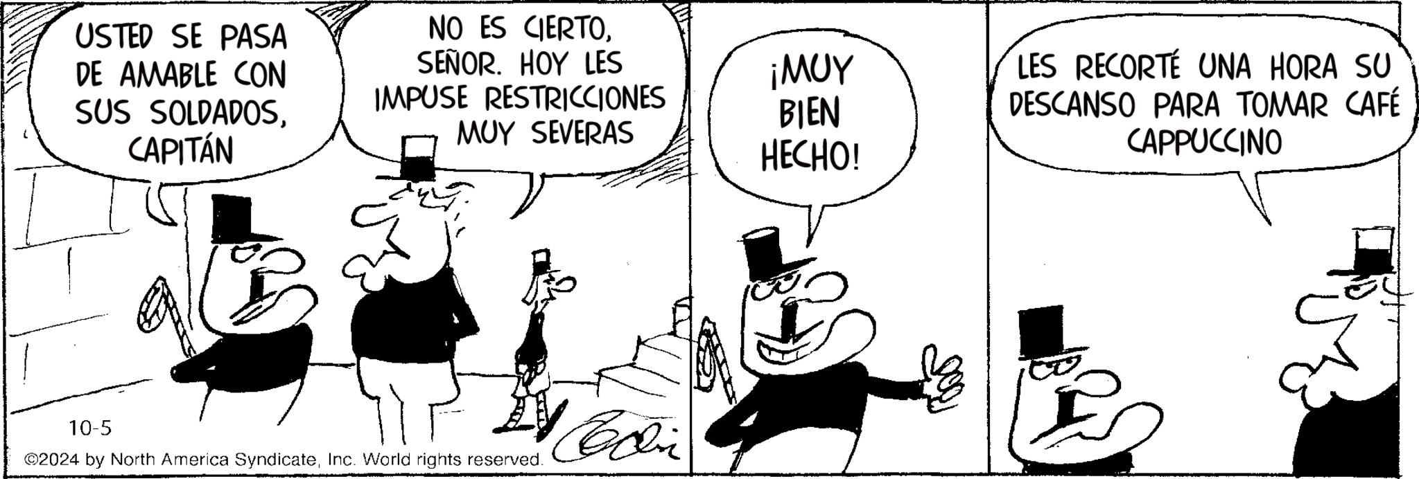 Line OCR: USTED SE PASA DE AMABLE CON SUS SOLDADOSCAPITÁN NO ES CIERTOSEÑOR. HOY LES IMPUSE RESTRICCIONES ¡MUY MUY SEVERAS BIEN HECHO! 10-5 2024 by North America SyndicateInc. World rights reserved. Con LES RECORTÉ UNA HORA SU DESCANSO PARA TOMAR CAFÉ CAPPUCCINO USTED SE PASA DE AMABLE CON SUS SOLDADOSCAPITÁN NO ES CIERTOSEÑOR . HOY LES IMPUSE RESTRICCIONES ¡ MUY MUY SEVERAS BIEN HECHO ! 10-5 2024 by North America SyndicateInc. World rights reserved . Con LES RECORTÉ UNA HORA SU DESCANSO PARA TOMAR CAFÉ CAPPUCCINO