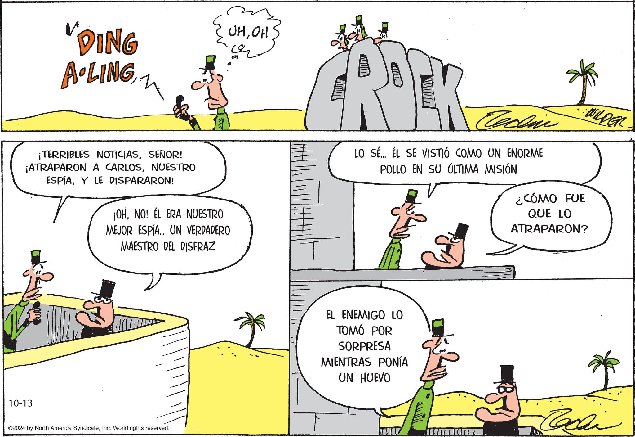 Sharing OCR: "DING A-LING ? UHOH ¡TERRIBLES NOTICIASSEÑOR! ¡ATRAPARON A CARLOSNUESTRO ESPÍAY LE DISPARARON! ¡OHNO! ÉL ERA NUESTRO MEJOR ESPÍA... UN VERDADERO MAESTRO DEL DISFRAZ 10-13 ©2024 by North America SyndicateInc. World rights reserved. Techin LO SÉ... ÉL SE VISTIÓ COMO UN ENORME POLLO EN SU ÚLTIMA MISIÓN WILDER ¿CÓMO FUE QUE LO ATRAPARON? EL ENEMIGO LO TOMÓ POR SORPRESA MIENTRAS PONÍA UN HUEVO Cachin " DING A - LING ? UHOH ¡ TERRIBLES NOTICIASSEÑOR ! ¡ ATRAPARON A CARLOSNUESTRO ESPÍAY LE DISPARARON ! ¡ OHNO ! ÉL ERA NUESTRO MEJOR ESPÍA ... UN VERDADERO MAESTRO DEL DISFRAZ 10-13 © 2024 by North America SyndicateInc. World rights reserved . Techin LO SÉ ... ÉL SE VISTIÓ COMO UN ENORME POLLO EN SU ÚLTIMA MISIÓN WILDER ¿ CÓMO FUE QUE LO ATRAPARON ? EL ENEMIGO LO TOMÓ POR SORPRESA MIENTRAS PONÍA UN HUEVO Cachin