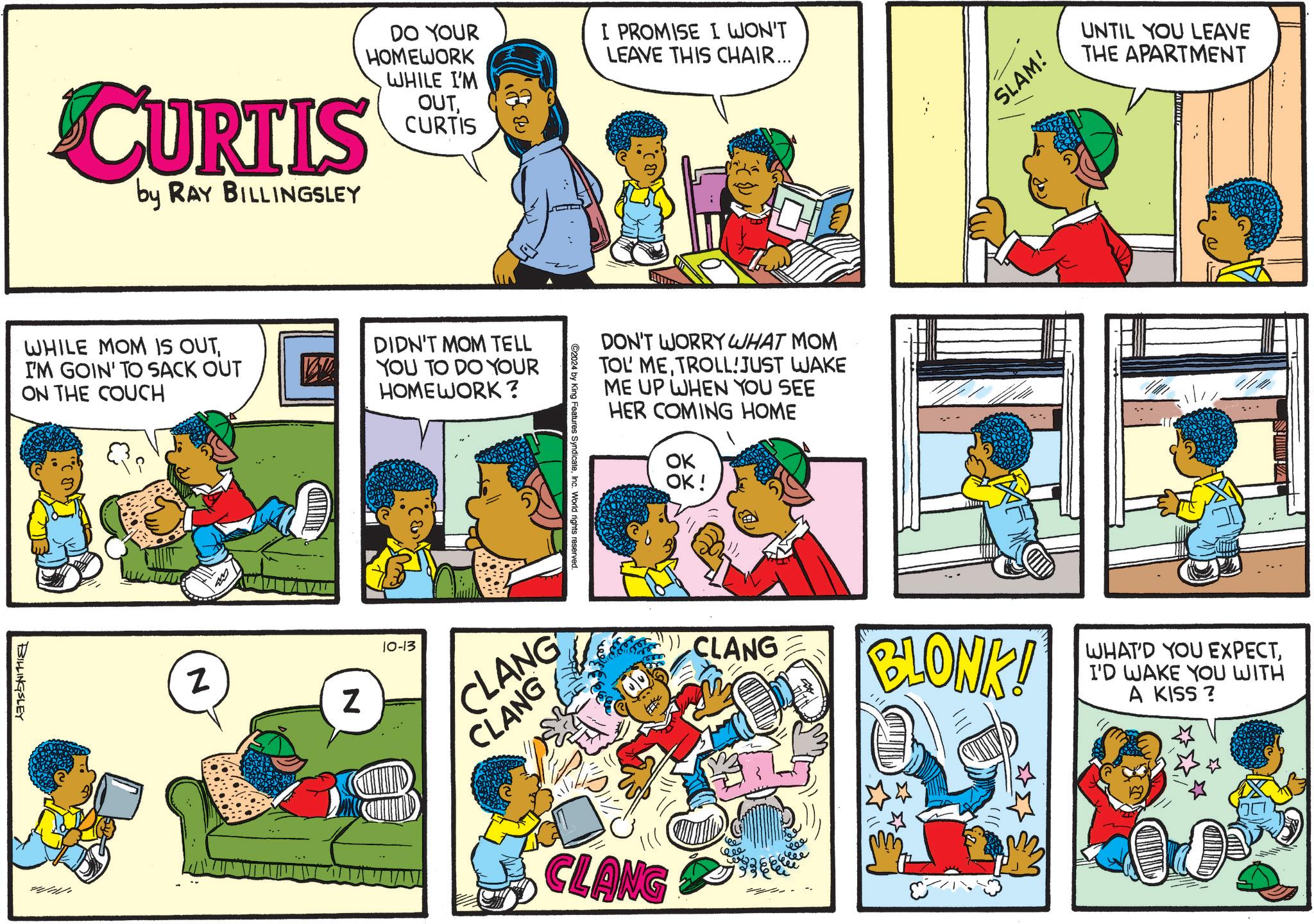 Art OCR: CURTIS by RAY BILLINGSLEY DO YOUR HOMEWORK WHILE I'M OUTCURTIS I PROMISE I WON'T LEAVE THIS CHAIR... WHILE MOM IS OUTI'M GOIN' TO SACK OUT ON THE COUCH DIDN'T MOM TELL YOU TO DO YOUR HOMEWORK? BILLINGSLEY WHI N Z 10-13 DON'T WORRY WHAT MOM TOL METROLL!JUST WAKE ME UP WHEN YOU SEE HER COMING HOME OK OK! ©2024 by King Features SyndicateInc. World rights reserved. CLANG CLANG SLAM! UNTIL YOU LEAVE THE APARTMENT CLANG BLONK! CLANG ???? WHAT'D YOU EXPECTI'D WAKE YOU WITH A KISS? CURTIS by RAY BILLINGSLEY DO YOUR HOMEWORK WHILE I'M OUTCURTIS I PROMISE I WON'T LEAVE THIS CHAIR ... WHILE MOM IS OUTI'M GOIN ' TO SACK OUT ON THE COUCH DIDN'T MOM TELL YOU TO DO YOUR HOMEWORK ? BILLINGSLEY WHI N Z 10-13 DON'T WORRY WHAT MOM TOL METROLL ! JUST WAKE ME UP WHEN YOU SEE HER COMING HOME OK OK ! © 2024 by King Features SyndicateInc. World rights reserved . CLANG CLANG SLAM ! UNTIL YOU LEAVE THE APARTMENT CLANG BLONK ! CLANG ???? WHAT'D YOU EXPECTI'D WAKE YOU WITH A KISS ?
