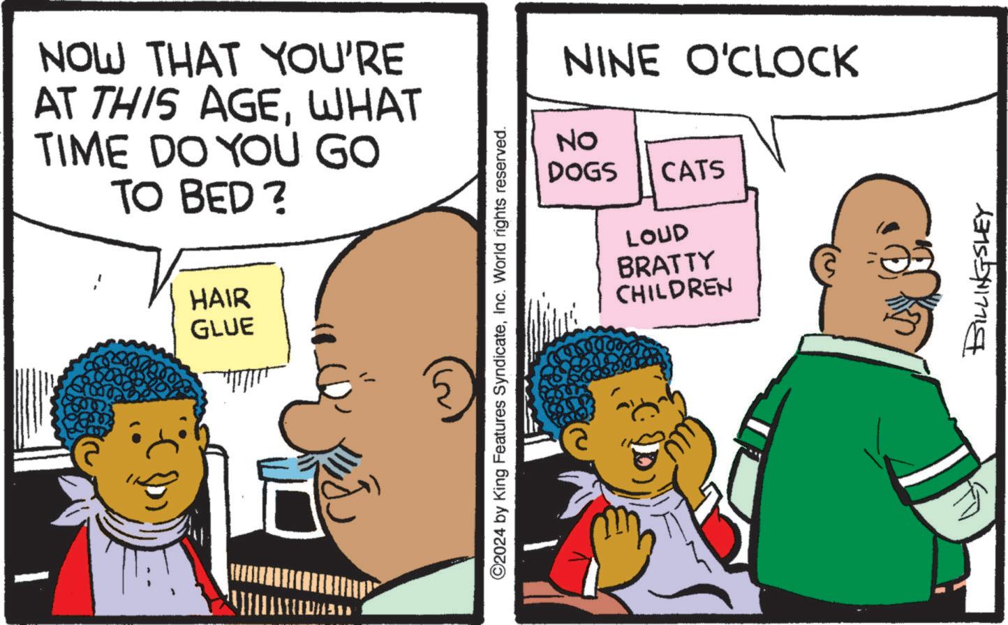 Interaction OCR: NOW THAT YOU'RE AT THIS AGEWHAT TIME DO YOU GO TO BED? HAIR GLUE [[????? ©2024 by King Features SyndicateInc. World rights reserved. NINE O'CLOCK NO DOGS CATS LOUD BRATTY CHILDREN BILLINGSLEY NOW THAT YOU'RE AT THIS AGEWHAT TIME DO YOU GO TO BED ? HAIR GLUE [ [ ????? © 2024 by King Features SyndicateInc. World rights reserved . NINE O'CLOCK NO DOGS CATS LOUD BRATTY CHILDREN BILLINGSLEY