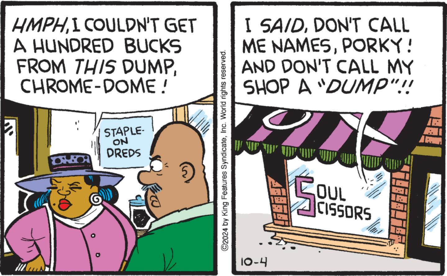 Humour OCR: HMPHI COULDN'T GET A HUNDRED BUCKS FROM THIS DUMPCHROME-DOME! I SAIDDON'T CALL ME NAMESPORKY! AND DON'T CALL MY SHOP A "DUMP"!! STAPLE- ON DREDS ©2024 by King Features SyndicateInc. World rights reserved. 10-4 COUL OUL " CISSORS A HMPHI COULDN'T GET A HUNDRED BUCKS FROM THIS DUMPCHROME - DOME ! I SAIDDON'T CALL ME NAMESPORKY ! AND DON'T CALL MY SHOP A " DUMP " !! STAPLE- ON DREDS © 2024 by King Features SyndicateInc. World rights reserved . 10-4 COUL OUL " CISSORS A