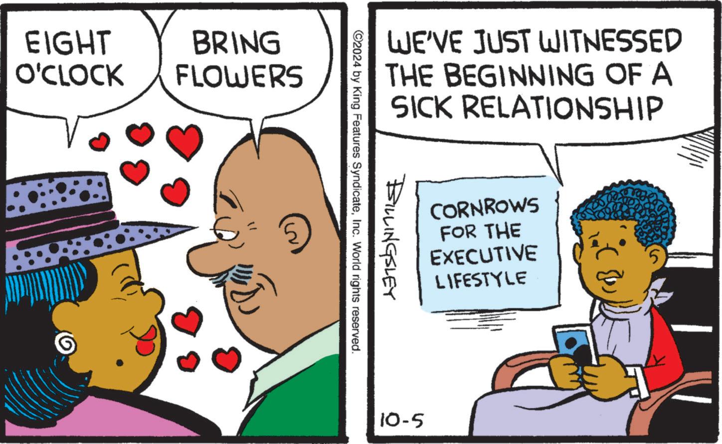 Art OCR: EIGHT BRING O'CLOCK FLOWERS WE'VE JUST WITNESSED THE BEGINNING OF A SICK RELATIONSHIP BILLINGSLEY ©2024 by King Features SyndicateInc. World rights reserved. CORNROWS FOR THE EXECUTIVE LIFESTYLE 10-5 EIGHT BRING O'CLOCK FLOWERS WE'VE JUST WITNESSED THE BEGINNING OF A SICK RELATIONSHIP BILLINGSLEY © 2024 by King Features SyndicateInc. World rights reserved . CORNROWS FOR THE EXECUTIVE LIFESTYLE 10-5