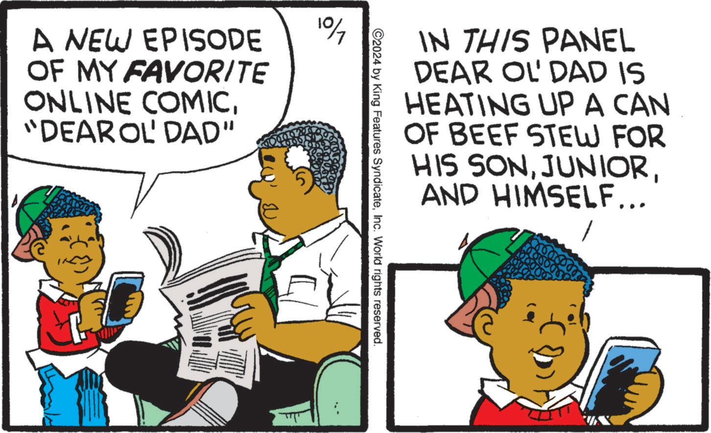 Humour OCR: A NEW EPISODE OF MY FAVORITE ONLINE COMIC"DEAR OL' DAD" 107 IN THIS PANEL DEAR OL' DAD IS HEATING UP A CAN OF BEEF STEW FOR HIS SONAND HIMSELF... 2024 by King Features SyndicateInc. World rights reserved. A NEW EPISODE OF MY FAVORITE ONLINE COMIC" DEAR OL ' DAD " 107 IN THIS PANEL DEAR OL ' DAD IS HEATING UP A CAN OF BEEF STEW FOR HIS SONAND HIMSELF ... 2024 by King Features SyndicateInc. World rights reserved .