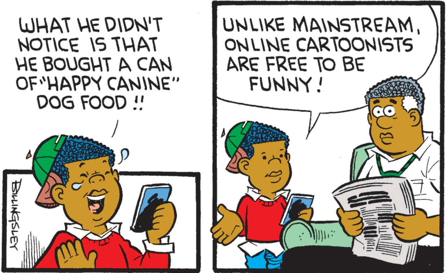 Font OCR: WHAT HE DIDN'T NOTICE IS THAT HE BOUGHT A CAN OF "HAPPY CANINE" DOG FOOD!! UNLIKE MAINSTREAMONLINE CARTOONISTS ARE FREE TO BE FUNNY! BILLINGSLEY WHAT HE DIDN'T NOTICE IS THAT HE BOUGHT A CAN OF " HAPPY CANINE " DOG FOOD !! UNLIKE MAINSTREAMONLINE CARTOONISTS ARE FREE TO BE FUNNY ! BILLINGSLEY
