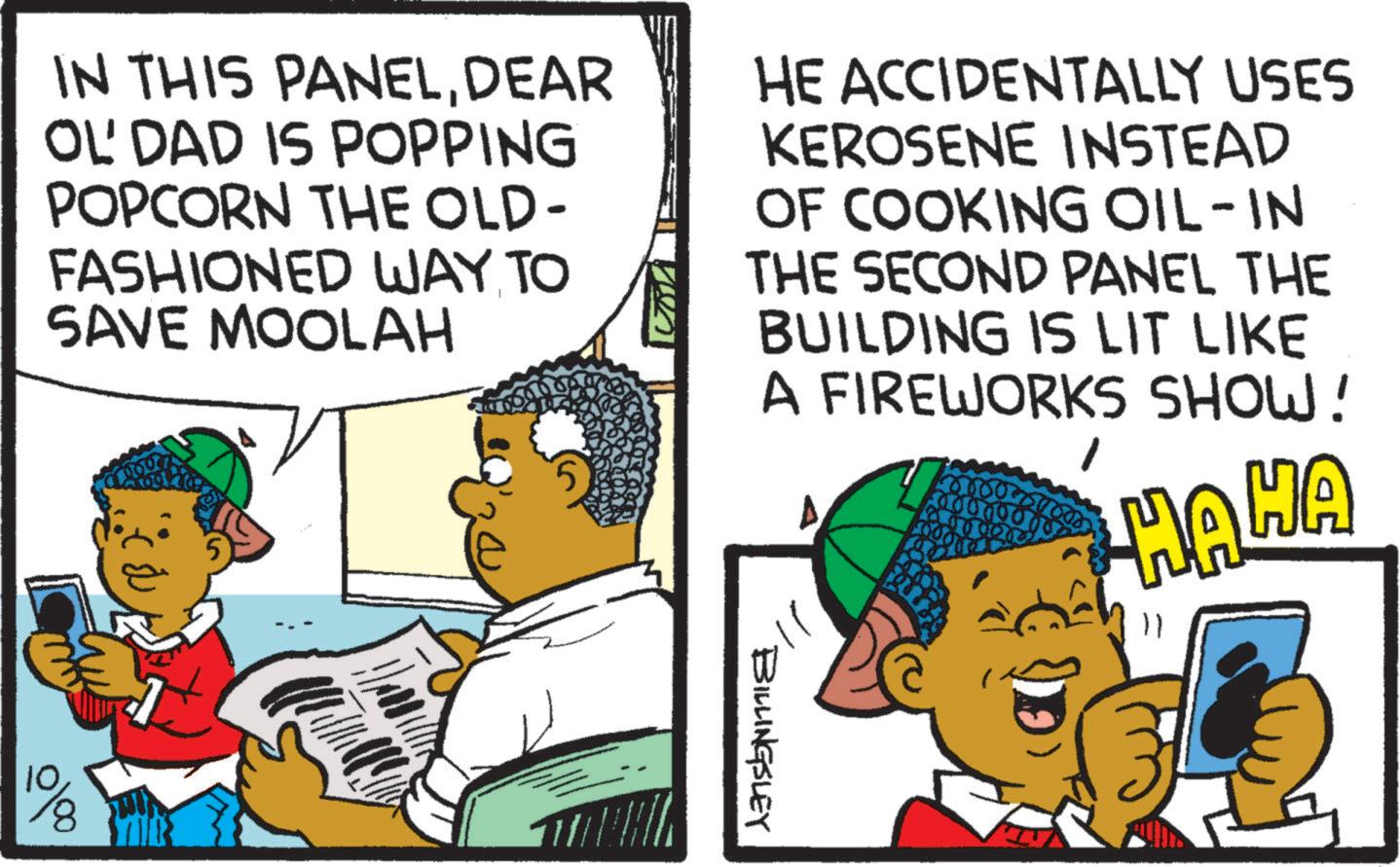 Pleased OCR: IN THIS PANELDEAR OL'DAD IS POPPING POPCORN THE OLD- FASHIONED WAY TO SAVE MOOLAH HE ACCIDENTALLY USES KEROSENE INSTEAD OF COOKING OIL-IN THE SECOND PANEL THE BUILDING IS LIT LIKE A FIREWORKS SHOW! HAHA 10 BILLINGSLEY IN THIS PANELDEAR OL'DAD IS POPPING POPCORN THE OLD- FASHIONED WAY TO SAVE MOOLAH HE ACCIDENTALLY USES KEROSENE INSTEAD OF COOKING OIL - IN THE SECOND PANEL THE BUILDING IS LIT LIKE A FIREWORKS SHOW ! HAHA 10 BILLINGSLEY