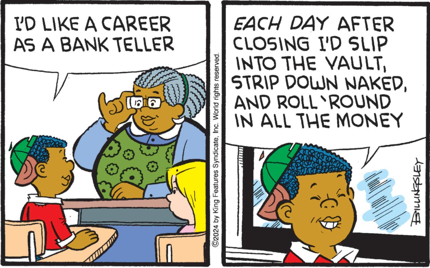 People OCR: I'D LIKE A CAREER AS A BANK TELLER a EACH DAY AFTER CLOSING I'D SLIP INTO THE VAULTAND ROLL ROUND IN ALL THE MONEY ©2024 by King Features SyndicateInc. World rights reserved. BILLINGSLEY I'D LIKE A CAREER AS A BANK TELLER a EACH DAY AFTER CLOSING I'D SLIP INTO THE VAULTSTRIP DOWN NAKEDAND ROLL ROUND IN ALL THE MONEY © 2024 by King Features SyndicateInc. World rights reserved . BILLINGSLEY