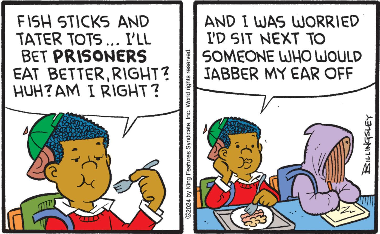 Happy OCR: FISH STICKS AND TATER TOTS... I'LL BET PRISONERS EAT BETTERRIGHT? HUH?AM I RIGHT? ©2024 by King Features SyndicateInc. World rights reserved. AND I WAS WORRIED I'D SIT NEXT TO SOMEONE WHO WOULD JABBER MY EAR OFF (8 BILLINGSLEY FISH STICKS AND TATER TOTS ... I'LL BET PRISONERS EAT BETTERRIGHT ? HUH ? AM I RIGHT ? © 2024 by King Features SyndicateInc. World rights reserved . AND I WAS WORRIED I'D SIT NEXT TO SOMEONE WHO WOULD JABBER MY EAR OFF ( 8 BILLINGSLEY