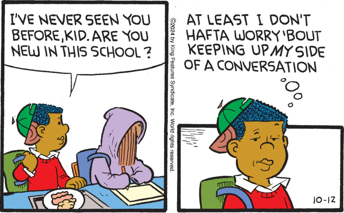 Interaction OCR: I'VE NEVER SEEN YOU BEFOREKID. ARE YOU NEW IN THIS SCHOOL? AT LEAST I DON'T HAFTA WORRY 'BOUT KEEPING UP MY SIDE OF A CONVERSATION ©2024 by King Features SyndicateInc. World rights reserved. 10-12 I'VE NEVER SEEN YOU BEFOREKID . ARE YOU NEW IN THIS SCHOOL ? AT LEAST I DON'T HAFTA WORRY ' BOUT KEEPING UP MY SIDE OF A CONVERSATION © 2024 by King Features SyndicateInc. World rights reserved . 10-12