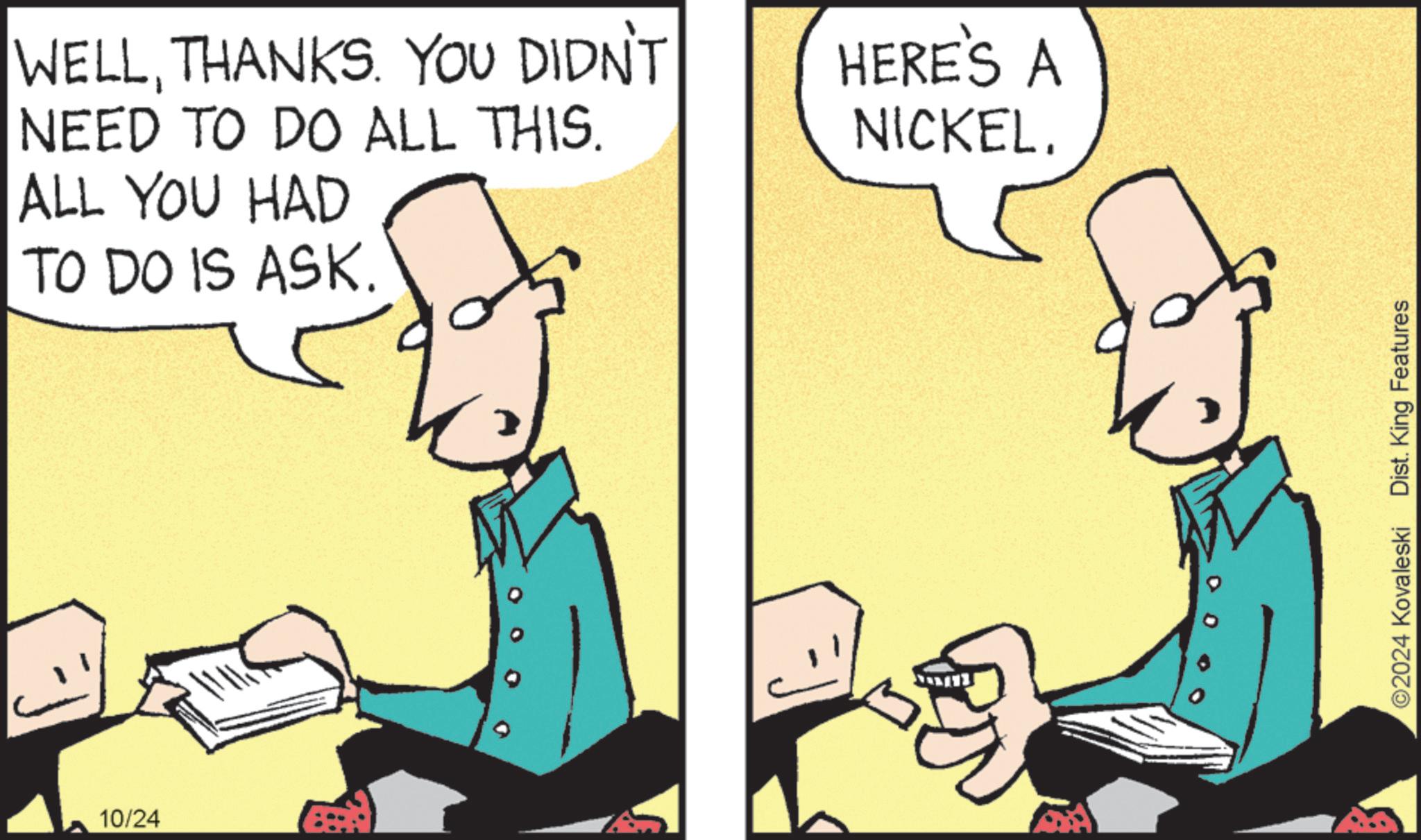 Art OCR: WELLTHANKS. YOU DIDN'T NEED TO DO ALL THIS. ALL YOU HAD TO DO IS ASK. 10/24 HERE'S A NICKEL. ©2024 Kovaleski Dist. King Features WELLTHANKS . YOU DIDN'T NEED TO DO ALL THIS . ALL YOU HAD TO DO IS ASK . 10/24 HERE'S A NICKEL . © 2024 Kovaleski Dist . King Features