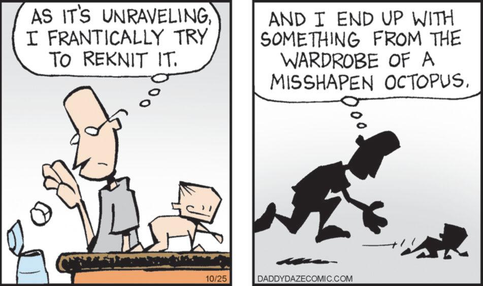 Sharing OCR: AS IT'S UNRAVELINGI FRANTICALLY TRY TO REKNIT IT. AND I END UP WITH SOMETHING FROM THE WARDROBE OF A MISSHAPEN OCTOPUS10/25 DADDYDAZECOMIC.COM AS IT'S UNRAVELINGI FRANTICALLY TRY TO REKNIT IT . AND I END UP WITH SOMETHING FROM THE WARDROBE OF A MISSHAPEN OCTOPUS10/25 DADDYDAZECOMIC.COM