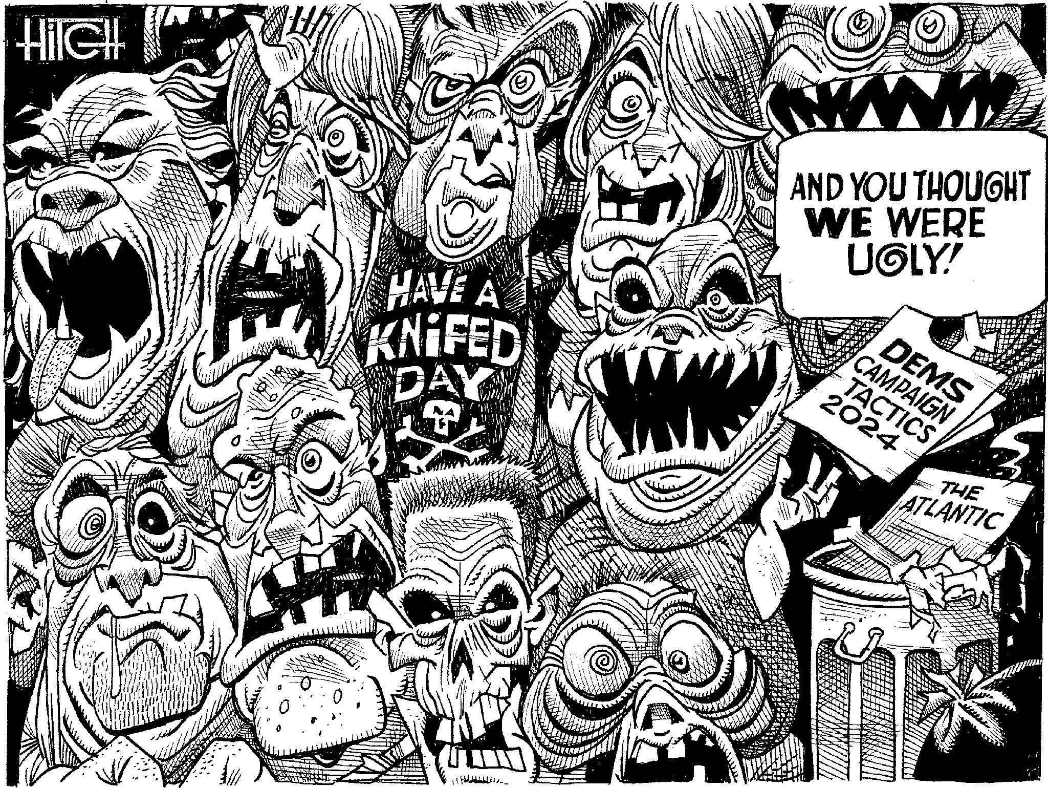 Line art OCR: HilCH HAVE A KNIFED DAY M AND YOU THOUGHT WE WERE UGLY! DEMS CAMPAIGN TACTICS 2024 THE ATLANTIC HilCH HAVE A KNIFED DAY M AND YOU THOUGHT WE WERE UGLY ! DEMS CAMPAIGN TACTICS 2024 THE ATLANTIC