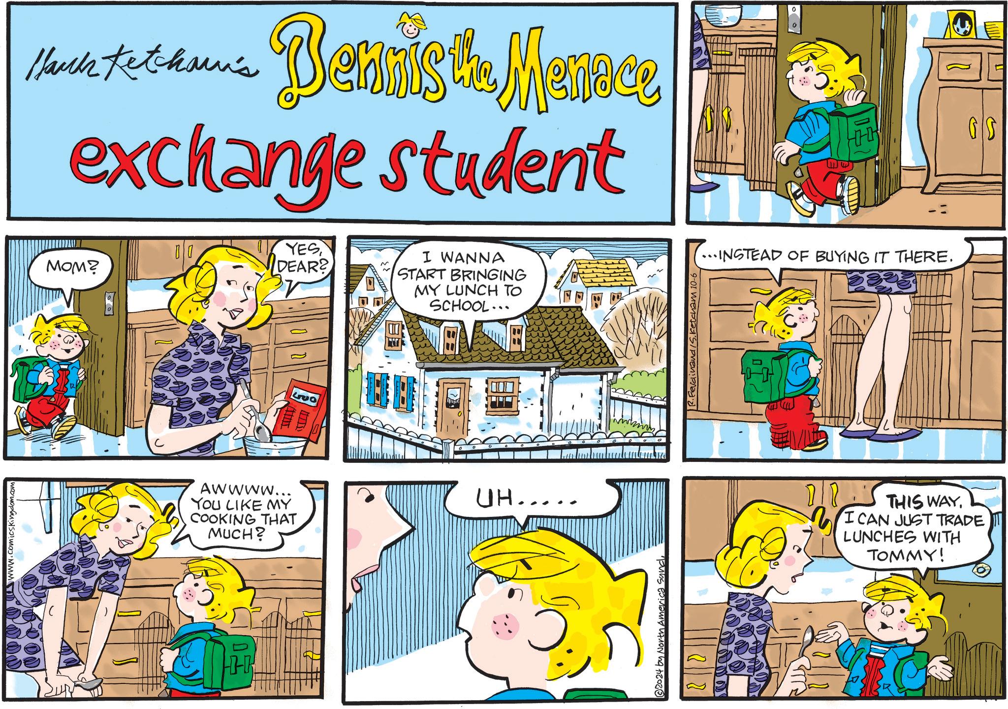 Font OCR: & & & & &www.comicskingdom.com 0 0 Hark Kethan's Dennis the Menace exchange student 00 MOM? YES DEAR? LVO I WANNA START BRINGING MY LUNCH TO SCHOOL... Awwww... YOU LIKE MY COOKING THAT MUCH? UH... © 2024 by North America SundR.Ferdinand S. Ketcham 10-6 ...INSTEAD OF BUYING IT THERE. L THIS WAYI CAN JUST TRADE LUNCHES WITH TOMMY! GS & & & & & www.comicskingdom.com 0 0 Hark Kethan's Dennis the Menace exchange student 00 MOM ? YES DEAR ? LVO I WANNA START BRINGING MY LUNCH TO SCHOOL ... Awwww ... YOU LIKE MY COOKING THAT MUCH ? UH ... © 2024 by North America SundR.Ferdinand S. Ketcham 10-6 ... INSTEAD OF BUYING IT THERE . L THIS WAYI CAN JUST TRADE LUNCHES WITH TOMMY ! GS