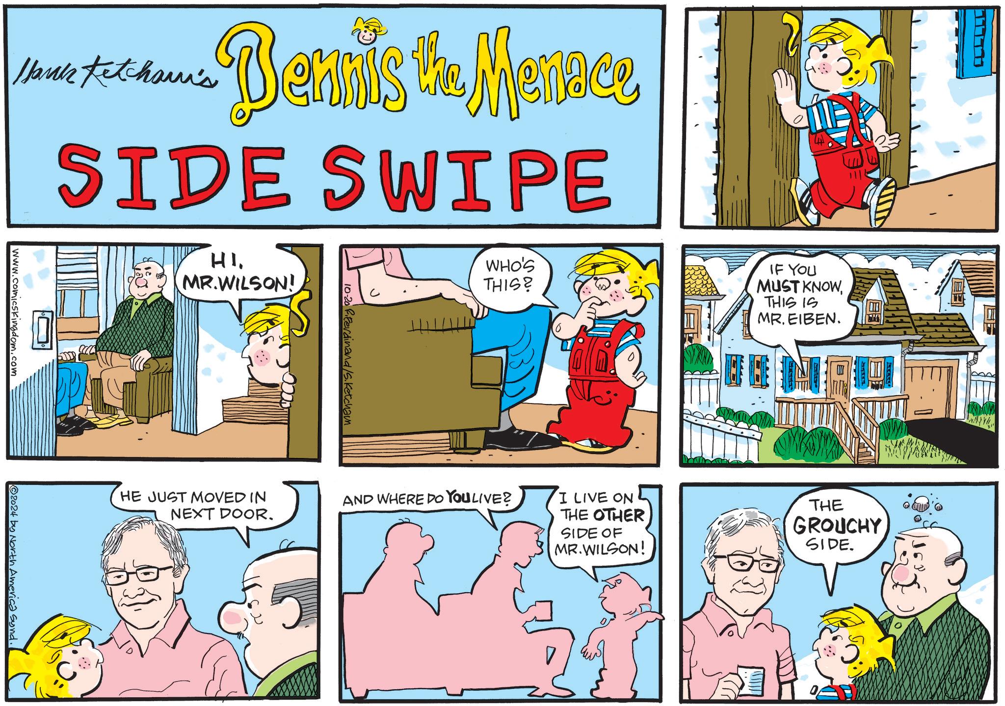 Comic book OCR: ???? Hank Ketcham's www.comicskingdom.com -Bennis the Mennee SIDE SWIPE HIMR.WILSON! 10-20 ferdinand/S.Ketcham WHO'S THIS? IF YOU MUST KNOWTHIS IS MR. EIBEN. ? 2024 by North America Synd. HE JUST MOVED IN NEXT DOOR. AND WHERE DO YOU LIVE? I LIVE ON THE OTHER SIDE OF MR.WILSON! THE GROUCHY SIDE. ???? Hank Ketcham's www.comicskingdom.com -Bennis the Mennee SIDE SWIPE HIMR.WILSON ! 10-20 ferdinand / S.Ketcham WHO'S THIS ? IF YOU MUST KNOWTHIS IS MR . EIBEN . ? 2024 by North America Synd . HE JUST MOVED IN NEXT DOOR . AND WHERE DO YOU LIVE ? I LIVE ON THE OTHER SIDE OF MR.WILSON ! THE GROUCHY SIDE .