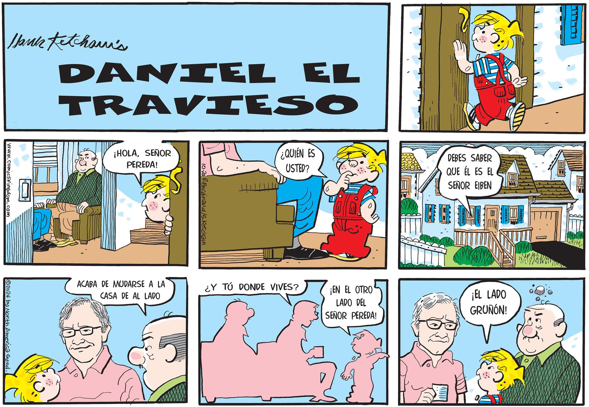 Art OCR: Hank Fetchami's DANIEL EL TRAVIESO www.comicskingdom.com ¡HOLASEÑOR PEREDA! 2024 by North America Synd. 10-20 ferdinand/S.Ketcham ACABA DE MUDARSE A LA CASA DE AL LADO ¿QUIEN ES USTED? ¿Y TÚ DONDE VIVES? DEBES SABER QUE ÉL ES EL SEÑOR EIBEN ? ¡EN EL OTRO LADO DEL SEÑOR PEREDA! ¡EL LADO GRUÑÓN! Hank Fetchami's DANIEL EL TRAVIESO www.comicskingdom.com ¡ HOLASEÑOR PEREDA ! 2024 by North America Synd . 10-20 ferdinand / S.Ketcham ACABA DE MUDARSE A LA CASA DE AL LADO ¿ QUIEN ES USTED ? ¿ Y TÚ DONDE VIVES ? DEBES SABER QUE ÉL ES EL SEÑOR EIBEN ? ¡ EN EL OTRO LADO DEL SEÑOR PEREDA ! ¡ EL LADO GRUÑÓN !