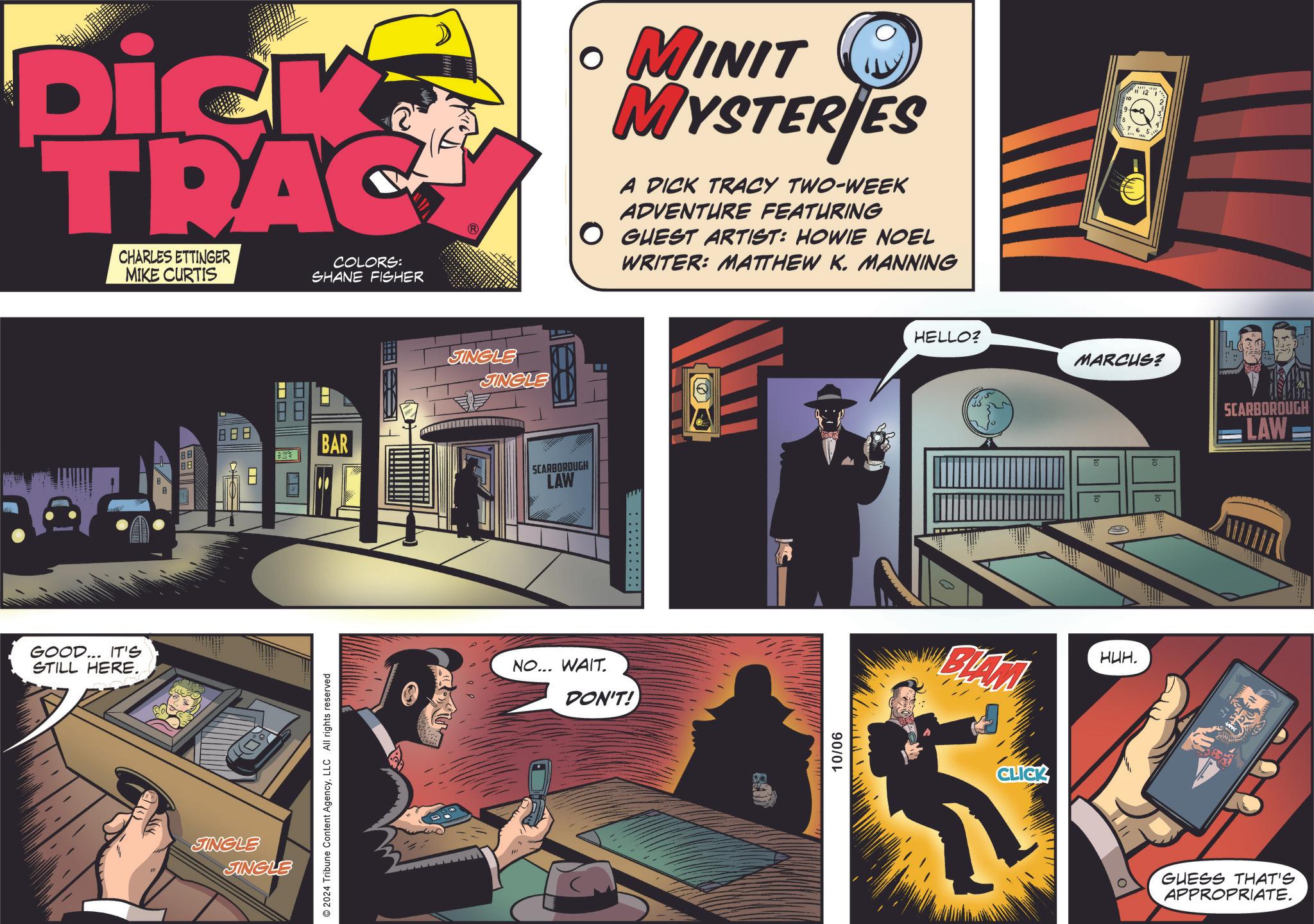 Graphic design OCR: Dick TRAC CHARLES ETTINGER MIKE CURTIS COLORS: SHANE FISHER ? MINIT MYSTERIES A DICK TRACY TWO-WEEK ADVENTURE FEATURING O GUEST ARTIST: HOWIE NOEL WRITER: MATTHEW K. MANNING GOOD... IT'S STILL HERE. 888 BAR JINGLE JINGLE 2024 Tribune Content AgencyLLC All rights reserved SINGLE SINGLE SCARBOROUGH LAW NO... WAIT. DON'T! : 10/06 5642 HELLO? ?? ?? MARCUS? wwwww o ? ? BIAN HUH. CLICK 8 SCARBOROUGH LAW GUESS THAT'S APPROPRIATE. Dick TRAC CHARLES ETTINGER MIKE CURTIS COLORS : SHANE FISHER ? MINIT MYSTERIES A DICK TRACY TWO - WEEK ADVENTURE FEATURING O GUEST ARTIST : HOWIE NOEL WRITER : MATTHEW K. MANNING GOOD ... IT'S STILL HERE . 888 BAR JINGLE JINGLE 2024 Tribune Content AgencyLLC All rights reserved SINGLE SINGLE SCARBOROUGH LAW NO ... WAIT . DON'T ! : 10/06 5642 HELLO ? ?? ?? MARCUS ? wwwww o ? ? BIAN HUH . CLICK 8 SCARBOROUGH LAW GUESS THAT'S APPROPRIATE .