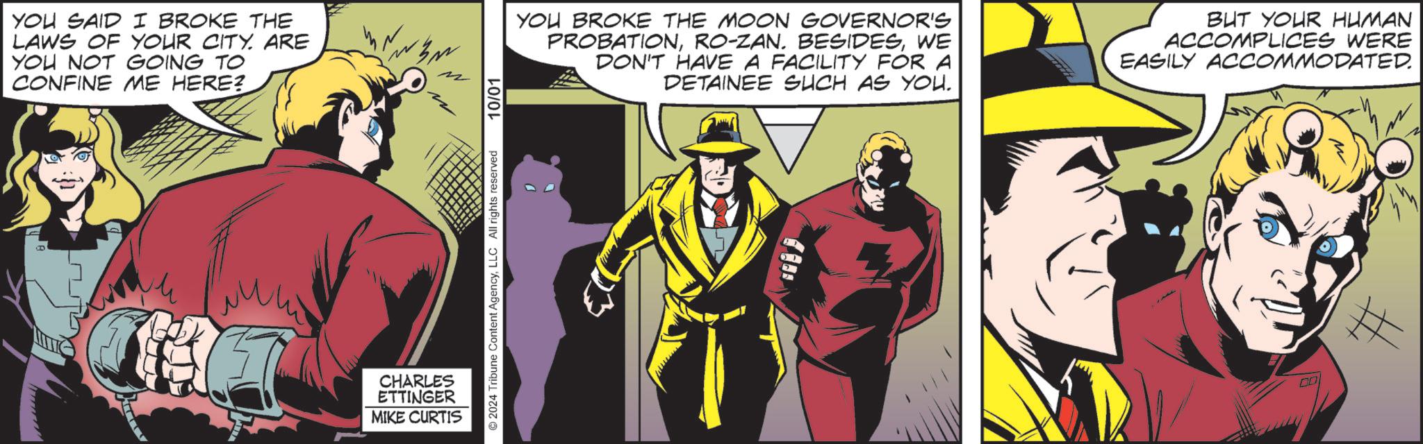 Comic book OCR: YOU SAID I BROKE THE LAWS OF YOUR CITY. ARE YOU NOT GOING TO CONFINE ME HERE? ©2024 Tribune Content AgencyLLC All rights reserved CHARLES ETTINGER MIKE CURTIS 10/01 YOU BROKE THE MOON GOVERNOR'S PROBATIONWE DON'T HAVE A FACILITY FOR A DETAINEE SUCH AS YOU. BUT YOUR HUMAN ACCOMPLICES WERE EASILY ACCOMMODATED. YOU SAID I BROKE THE LAWS OF YOUR CITY . ARE YOU NOT GOING TO CONFINE ME HERE ? © 2024 Tribune Content AgencyLLC All rights reserved CHARLES ETTINGER MIKE CURTIS 10/01 YOU BROKE THE MOON GOVERNOR'S PROBATIONRO - ZAN . BESIDESWE DON'T HAVE A FACILITY FOR A DETAINEE SUCH AS YOU . BUT YOUR HUMAN ACCOMPLICES WERE EASILY ACCOMMODATED .