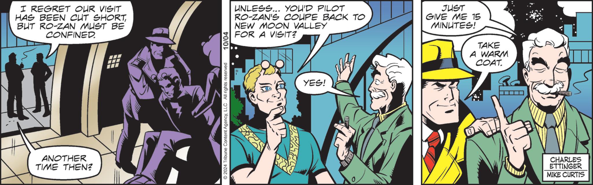 Humour OCR: I REGRET OUR VISIT HAS BEEN CUT SHORTBUT RO-ZAN MUST BE CONFINED. ANOTHER TIME THEN? ©2024 Tribune Content AgencyLLC All rights reserved 10/04 UNLESS... YOU'D PILOT RO-ZAN'S COUPE BACK TO NEW MOON VALLEY FOR A VISIT? JUST GIVE ME 15 MINUTES! YES! TAKE A WARM COAT. CHARLES ETTINGER MIKE CURTIS I REGRET OUR VISIT HAS BEEN CUT SHORTBUT RO - ZAN MUST BE CONFINED . ANOTHER TIME THEN ? © 2024 Tribune Content AgencyLLC All rights reserved 10/04 UNLESS ... YOU'D PILOT RO - ZAN'S COUPE BACK TO NEW MOON VALLEY FOR A VISIT ? JUST GIVE ME 15 MINUTES ! YES ! TAKE A WARM COAT . CHARLES ETTINGER MIKE CURTIS