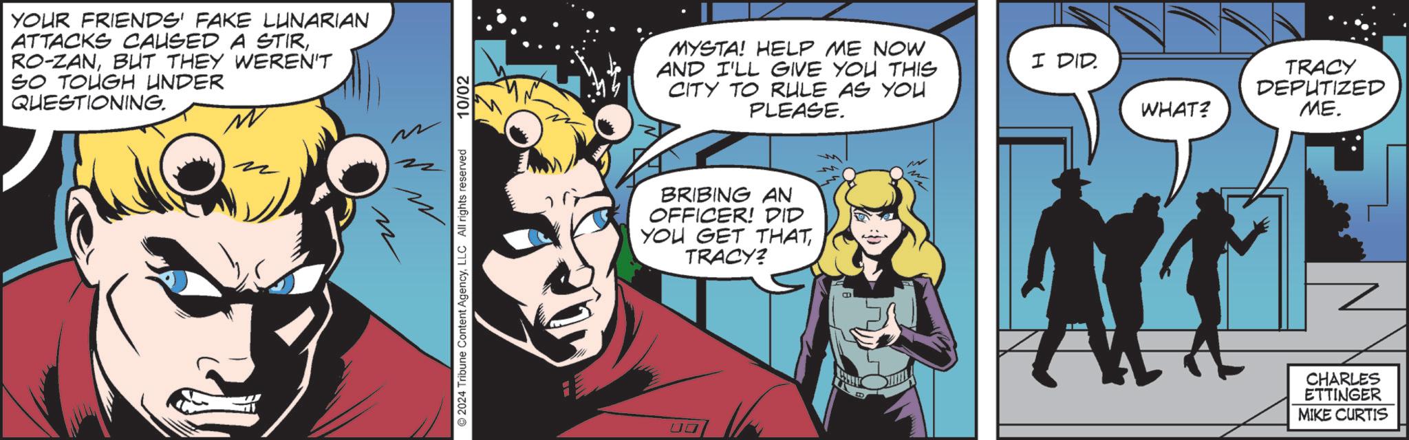 Sharing OCR: YOUR FRIENDS' FAKE LUNARIAN ATTACKS CAUSED A STIRBUT THEY WEREN'T SO TOUGH UNDER QUESTIONING. 2024 Tribune Content AgencyLLC All rights reserved 10/02 MYSTA! HELP ME NOW AND I'LL GIVE YOU THIS CITY TO RULE AS YOU PLEASE. BRIBING AN OFFICER! DID YOU GET THATTRACY? 00 M I DID. WHAT? TRACY DEPUTIZED ME. CHARLES ETTINGER MIKE CURTIS YOUR FRIENDS ' FAKE LUNARIAN ATTACKS CAUSED A STIRRO - ZANBUT THEY WEREN'T SO TOUGH UNDER QUESTIONING . 2024 Tribune Content AgencyLLC All rights reserved 10/02 MYSTA ! HELP ME NOW AND I'LL GIVE YOU THIS CITY TO RULE AS YOU PLEASE . BRIBING AN OFFICER ! DID YOU GET THATTRACY ? 00 M I DID . WHAT ? TRACY DEPUTIZED ME . CHARLES ETTINGER MIKE CURTIS