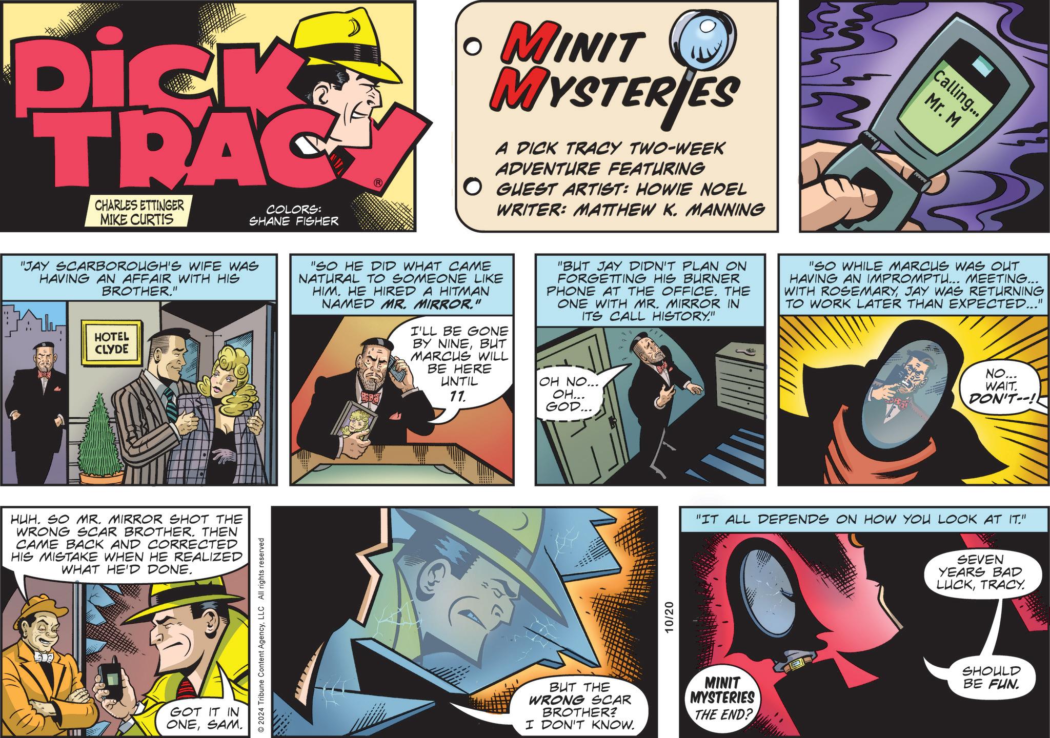Humour OCR: Dick TRAC CHARLES ETTINGER MIKE CURTIS COLORS: SHANE FISHER • MINIT MYSTERIES A DICK TRACY TWO-WEEK ADVENTURE FEATURING O GUEST ARTIST: HOWIE NOEL WRITER: MATTHEW K. MANNING Calling... Mr. M "JAY SCARBOROUGH'S WIFE WAS HAVING AN AFFAIR WITH HIS BROTHER." HOTEL CLYDE "SO HE DID WHAT CAME NATURAL TO SOMEONE LIKE HIM. HE HIRED A HITMAN NAMED MR. MIRROR." I'LL BE GONE BY NINEBUT MARCUS WILL BE HERE UNTIL 77. "BUT JAY DIDN'T PLAN ON FORGETTING HIS BURNER PHONE AT THE OFFICE. THE ONE WITH MR. MIRROR IN ITS CALL HISTORY." OH NO... OH... GOD... "SO WHILE MARCUS WAS OUT HAVING AN IMPROMPTU... MEETING... WITH ROSEMARYJAY WAS RETURNING TO WORK LATER THAN EXPECTED..." NO... WAIT. DON'T--! HUH. SO MR. MIRROR SHOT THE WRONG SCAR BROTHER. THEN CAME BACK AND CORRECTED HIS MISTAKE WHEN HE REALIZED WHAT HE'D DONE. GOT IT IN ONESAM. 2024 Tribune Content AgencyLLC All rights reserved 10/20 "IT ALL DEPENDS ON HOW YOU LOOK AT IT." SEVEN YEARS BAD LUCKTRACY. BUT THE WRONG SCAR BROTHER? I DON'T KNOW. MINIT MYSTERIES THE END? SHOULD BE FUN. Dick TRAC CHARLES ETTINGER MIKE CURTIS COLORS : SHANE FISHER • MINIT MYSTERIES A DICK TRACY TWO - WEEK ADVENTURE FEATURING O GUEST ARTIST : HOWIE NOEL WRITER : MATTHEW K. MANNING Calling ... Mr. M " JAY SCARBOROUGH'S WIFE WAS HAVING AN AFFAIR WITH HIS BROTHER . " HOTEL CLYDE " SO HE DID WHAT CAME NATURAL TO SOMEONE LIKE HIM . HE HIRED A HITMAN NAMED MR . MIRROR . " I'LL BE GONE BY NINEBUT MARCUS WILL BE HERE UNTIL 77 . " BUT JAY DIDN'T PLAN ON FORGETTING HIS BURNER PHONE AT THE OFFICE . THE ONE WITH MR . MIRROR IN ITS CALL HISTORY . " OH NO ... OH ... GOD ... " SO WHILE MARCUS WAS OUT HAVING AN IMPROMPTU ... MEETING ... WITH ROSEMARYJAY WAS RETURNING TO WORK LATER THAN EXPECTED ... " NO ... WAIT . DON'T-- ! HUH . SO MR . MIRROR SHOT THE WRONG SCAR BROTHER . THEN CAME BACK AND CORRECTED HIS MISTAKE WHEN HE REALIZED WHAT HE'D DONE . GOT IT IN ONESAM . 2024 Tribune Content AgencyLLC All rights reserved 10/20 " IT ALL DEPENDS ON HOW YOU LOOK AT IT . " SEVEN YEARS BAD LUCKTRACY . BUT THE WRONG SCAR BROTHER ? I DON'T KNOW . MINIT MYSTERIES THE END ? SHOULD BE FUN .