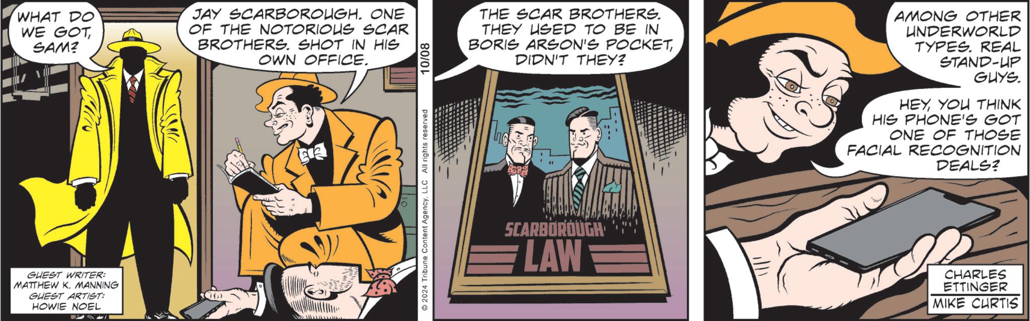 Formal wear OCR: WHAT DO WE GOT SAM? JAY SCARBOROUGH. ONE OF THE NOTORIOUS SCAR BROTHERS. SHOT IN HIS OWN OFFICE. GUEST WRITER: MATTHEW K. MANNING GUEST ARTIST: HOWIE NOEL 2024 Tribune Content AgencyLLC All rights reserved 10/08 THE SCAR BROTHERS. THEY USED TO BE IN BORIS ARSON'S POCKETDIDN'T THEY? SCARBOROUGH LAW AMONG OTHER UNDERWORLD TYPES. REAL STAND-UP GUYS. HEYYOU THINK HIS PHONE'S GOT ONE OF THOSE FACIAL RECOGNITION DEALS? CHARLES ETTINGER MIKE CHRTIS WHAT DO WE GOT SAM ? JAY SCARBOROUGH . ONE OF THE NOTORIOUS SCAR BROTHERS . SHOT IN HIS OWN OFFICE . GUEST WRITER : MATTHEW K. MANNING GUEST ARTIST : HOWIE NOEL 2024 Tribune Content AgencyLLC All rights reserved 10/08 THE SCAR BROTHERS . THEY USED TO BE IN BORIS ARSON'S POCKETDIDN'T THEY ? SCARBOROUGH LAW AMONG OTHER UNDERWORLD TYPES . REAL STAND - UP GUYS . HEYYOU THINK HIS PHONE'S GOT ONE OF THOSE FACIAL RECOGNITION DEALS ? CHARLES ETTINGER MIKE CHRTIS