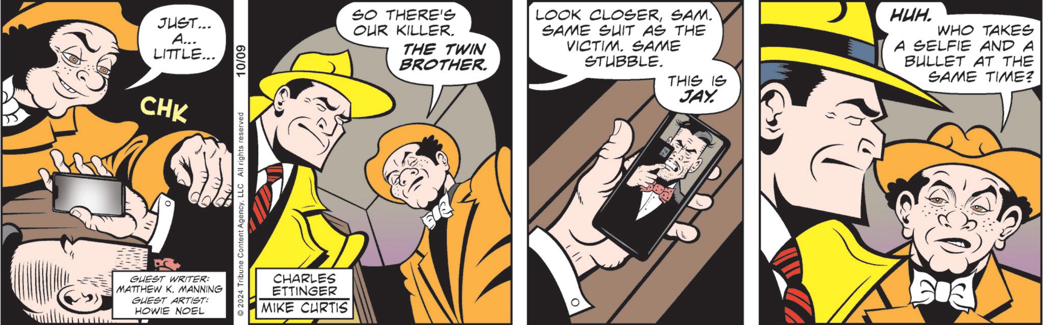Comics OCR: JUST... A... LITTLE... CHK GUEST WRITER: MATTHEW K. MANNING GUEST ARTIST: HOWIE NOEL 2024 Tribune Content AgencyLLC All rights reserved 10/09 CHARLES ETTINGER MIKE CURTIS SO THERE'S OUR KILLER. THE TWIN BROTHER. LOOK CLOSERSAM. SAME SUIT AS THE VICTIM. SAME STUBBLE. THIS IS JAY. HUH. WHO TAKES A SELFIE AND A BULLET AT THE SAME TIME? JUST ... A ... LITTLE ... CHK GUEST WRITER : MATTHEW K. MANNING GUEST ARTIST : HOWIE NOEL 2024 Tribune Content AgencyLLC All rights reserved 10/09 CHARLES ETTINGER MIKE CURTIS SO THERE'S OUR KILLER . THE TWIN BROTHER . LOOK CLOSERSAM . SAME SUIT AS THE VICTIM . SAME STUBBLE . THIS IS JAY . HUH . WHO TAKES A SELFIE AND A BULLET AT THE SAME TIME ?