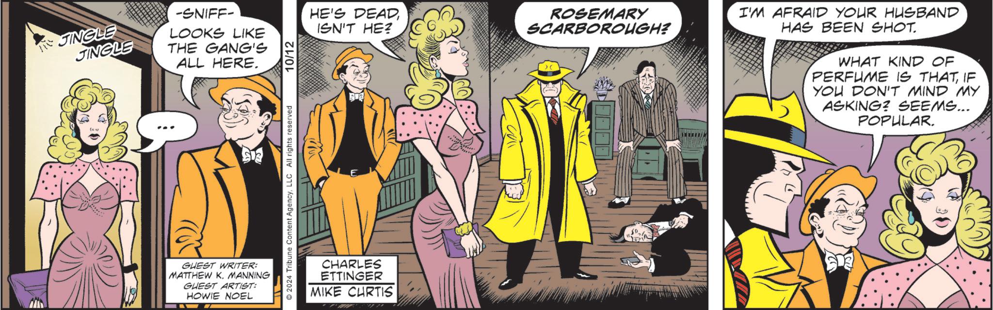 Formal wear OCR: JINGLE JINGLE -SNIFF- LOOKS LIKE THE GANG'S ALL HERE. GUEST WRITER: MATTHEW K. MANNING GUEST ARTIST: HOWIE NOEL 2024 Tribune Content AgencyLLC All rights reserved 10/12 HE'S DEADISN'T HE? E CHARLES ETTINGER MIKE CURTIS ROSEMARY SCARBOROUGH? > C I'M AFRAID YOUR HUSBAND HAS BEEN SHOT. WHAT KIND OF PERFUME IS THATIF YOU DON'T MIND MY ASKING? SEEMS... POPULAR. 50 JINGLE JINGLE -SNIFF- LOOKS LIKE THE GANG'S ALL HERE . GUEST WRITER : MATTHEW K. MANNING GUEST ARTIST : HOWIE NOEL 2024 Tribune Content AgencyLLC All rights reserved 10/12 HE'S DEADISN'T HE ? E CHARLES ETTINGER MIKE CURTIS ROSEMARY SCARBOROUGH ? > C I'M AFRAID YOUR HUSBAND HAS BEEN SHOT . WHAT KIND OF PERFUME IS THATIF YOU DON'T MIND MY ASKING ? SEEMS ... POPULAR . 50
