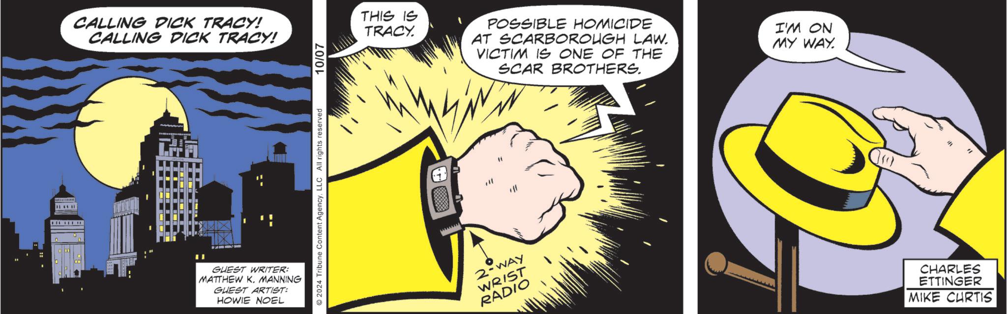 Yellow OCR: CALLING DICK TRACY! CALLING DICK TRACY! GUEST WRITER: MATTHEW K. MANNING GUEST ARTIST: HOWIE NOEL 2024 Tribune Content AgencyLLC All rights reserved 10/07 THIS IS TRACY. POSSIBLE HOMICIDE AT SCARBOROUGH LAW. VICTIM IS ONE OF THE SCAR BROTHERS. I'M ON MY WAY. 2-WAY WRIST RADIO CHARLES ETTINGER MIKE CURTIS CALLING DICK TRACY ! CALLING DICK TRACY ! GUEST WRITER : MATTHEW K. MANNING GUEST ARTIST : HOWIE NOEL 2024 Tribune Content AgencyLLC All rights reserved 10/07 THIS IS TRACY . POSSIBLE HOMICIDE AT SCARBOROUGH LAW . VICTIM IS ONE OF THE SCAR BROTHERS . I'M ON MY WAY . 2 - WAY WRIST RADIO CHARLES ETTINGER MIKE CURTIS