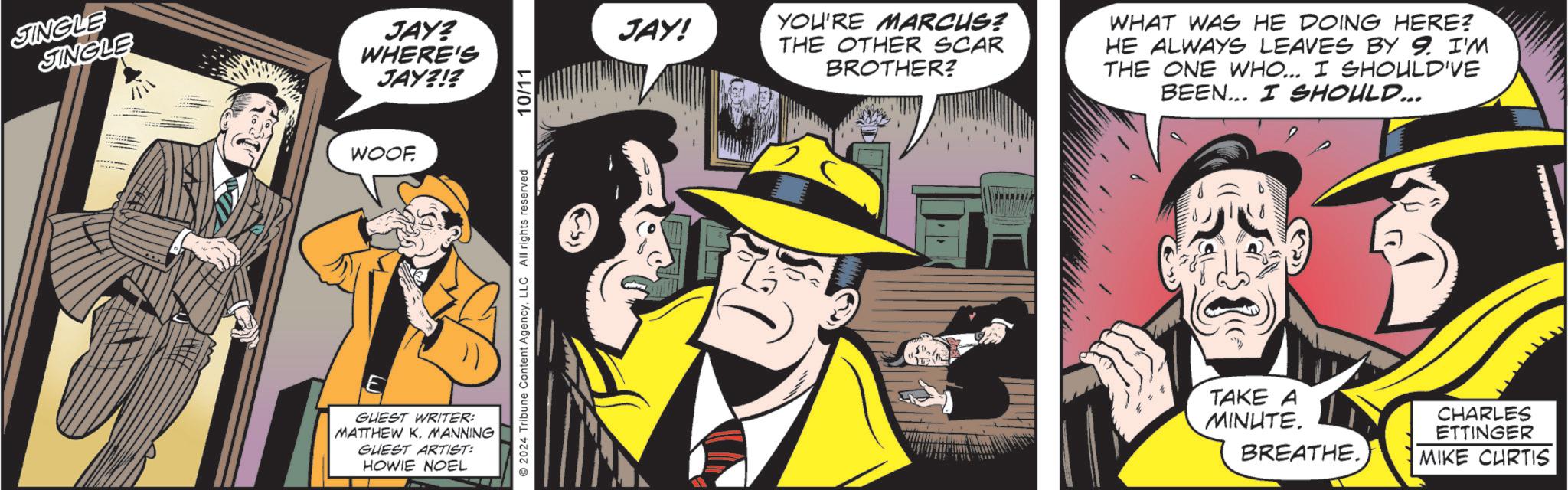 Fiction OCR: JIMENE JINGLE JAY? WHERE'S JAY?!? WOOF GUEST WRITER: MATTHEW K. MANNING GUEST ARTIST: HOWIE NOEL 2024 Tribune Content AgencyLLC All rights reserved 10/11 JAY! YOU'RE MARCUS? THE OTHER SCAR BROTHER? WHAT WAS HE DOING HERE? HE ALWAYS LEAVES BY 9. I'M THE ONE WHO... I SHOULD'VE BEEN... I SHOULD... TAKE A MINUTE. BREATHE. CHARLES ETTINGER MIKE CURTIS wwwwwwww.. JIMENE JINGLE JAY ? WHERE'S JAY ? ! ? WOOF GUEST WRITER : MATTHEW K. MANNING GUEST ARTIST : HOWIE NOEL 2024 Tribune Content AgencyLLC All rights reserved 10/11 JAY ! YOU'RE MARCUS ? THE OTHER SCAR BROTHER ? WHAT WAS HE DOING HERE ? HE ALWAYS LEAVES BY 9. I'M THE ONE WHO ... I SHOULD'VE BEEN ... I SHOULD ... TAKE A MINUTE . BREATHE . CHARLES ETTINGER MIKE CURTIS wwwwwwww ..