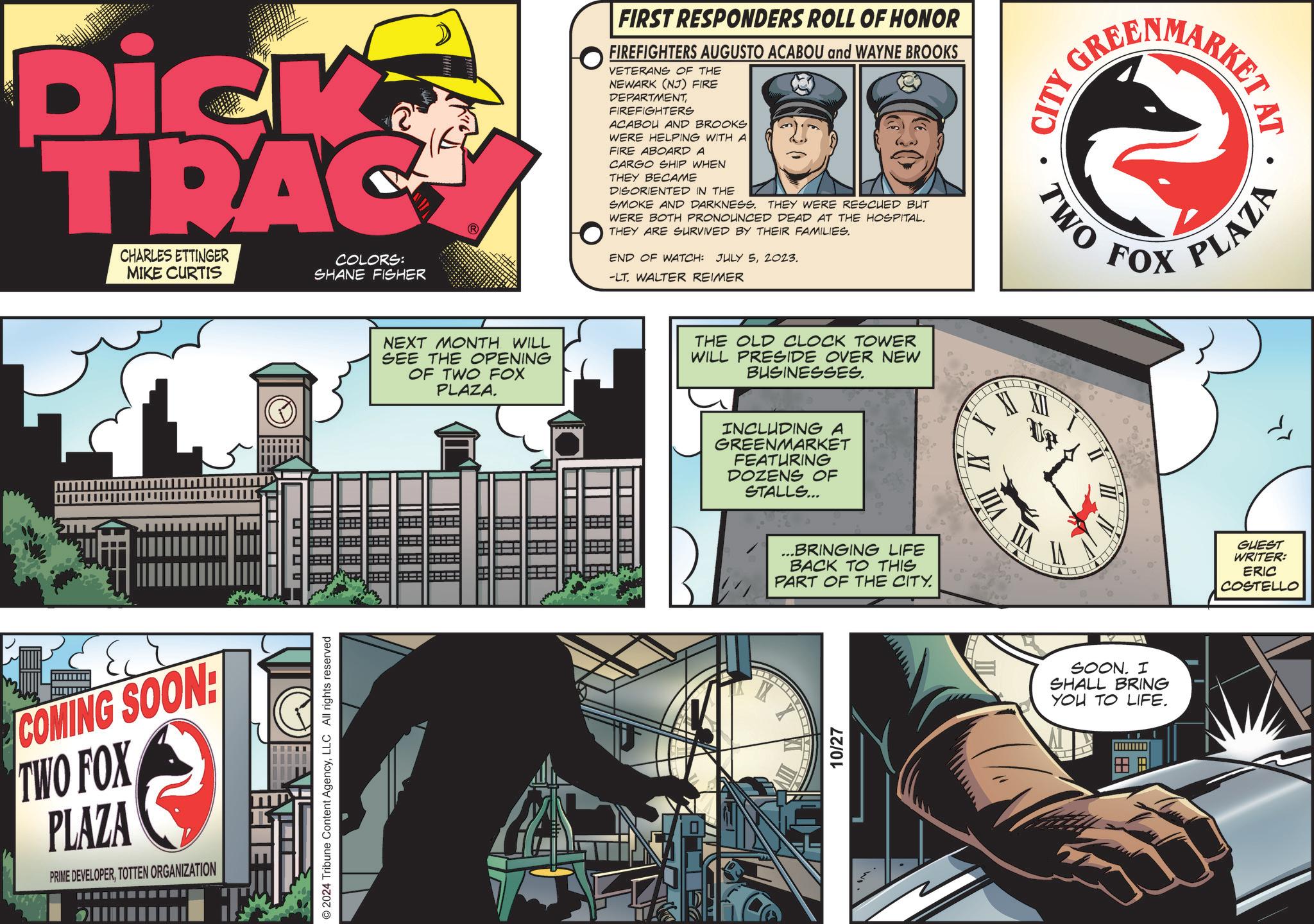 Fiction OCR: Dick TRAC CHARLES ETTINGER MIKE CURTIS COLORS: SHANE FISHER L NEXT MONTH WILL SEE THE OPENING OF TWO FOX PLAZA. COMING SOON: TWO FOX PLAZA PRIME DEVELOPERTOTTEN ORGANIZATION © 2024 Tribune Content AgencyLLC All rights reserved m FIRST RESPONDERS ROLL OF HONOR FIREFIGHTERS AUGUSTO ACABOU and WAYNE BROOKS VETERANS OF THE NEWARK (NJ) FIRE DEPARTMENTFIREFIGHTERS ACABOU AND BROOKS WERE HELPING WITH A FIRE ABOARD A CARGO SHIP WHEN THEY BECAME DISORIENTED IN THE SMOKE AND DARKNESS. THEY WERE RESCUED BUT WERE BOTH PRONOUNCED DEAD AT THE HOSPITAL. THEY ARE SURVIVED BY THEIR FAMILIES. END OF WATCH: JULY 52023. -LT. WALTER REIMER THE OLD CLOCK TOWER WILL PRESIDE OVER NEW BUSINESSES. INCLUDING A GREENMARKET FEATURING DOZENS OF STALLS... ...BRINGING LIFE BACK TO THIS PART OF THE CITY. 10/27 VIII GREENMARKET CITY XII • TWO FOX SOON. I SHALL BRING YOU TO LIFE. AT • PLAZA GUEST WRITER: ERIC COSTELLO Dick TRAC CHARLES ETTINGER MIKE CURTIS COLORS : SHANE FISHER L NEXT MONTH WILL SEE THE OPENING OF TWO FOX PLAZA . COMING SOON : TWO FOX PLAZA PRIME DEVELOPERTOTTEN ORGANIZATION © 2024 Tribune Content AgencyLLC All rights reserved m FIRST RESPONDERS ROLL OF HONOR FIREFIGHTERS AUGUSTO ACABOU and WAYNE BROOKS VETERANS OF THE NEWARK ( NJ ) FIRE DEPARTMENTFIREFIGHTERS ACABOU AND BROOKS WERE HELPING WITH A FIRE ABOARD A CARGO SHIP WHEN THEY BECAME DISORIENTED IN THE SMOKE AND DARKNESS . THEY WERE RESCUED BUT WERE BOTH PRONOUNCED DEAD AT THE HOSPITAL . THEY ARE SURVIVED BY THEIR FAMILIES . END OF WATCH : JULY 52023 . -LT . WALTER REIMER THE OLD CLOCK TOWER WILL PRESIDE OVER NEW BUSINESSES . INCLUDING A GREENMARKET FEATURING DOZENS OF STALLS ... ... BRINGING LIFE BACK TO THIS PART OF THE CITY . 10/27 VIII GREENMARKET CITY XII • TWO FOX SOON . I SHALL BRING YOU TO LIFE . AT • PLAZA GUEST WRITER : ERIC COSTELLO