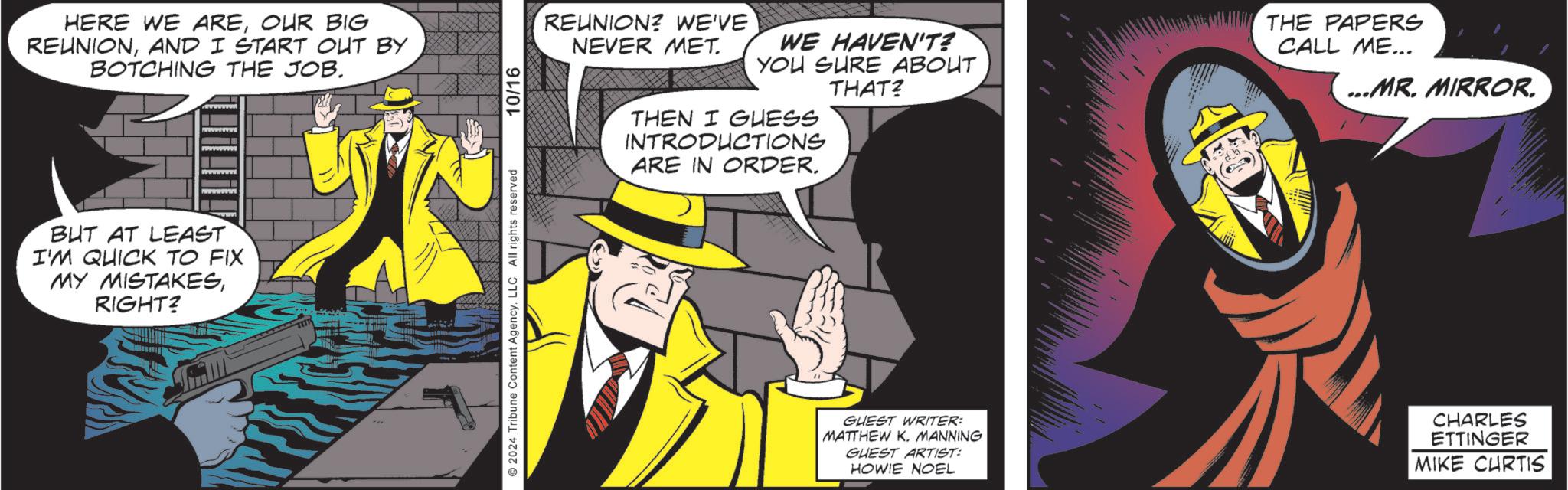 Line OCR: HERE WE AREOUR BIG REUNIONAND I START OUT BY BOTCHING THE JOB. BUT AT LEAST I'M QUICK TO FIX MY MISTAKESRIGHT? 2024 Tribune Content AgencyLLC All rights reserved 10/16 REUNION? WE'VE NEVER MET. WE HAVEN'T? YOU SURE ABOUT THAT? THEN I GUESS INTRODUCTIONS ARE IN ORDER. THE PAPERS CALL ME... ...MR. MIRROR. GUEST WRITER: MATTHEW K. MANNING GUEST ARTIST: HOWIE NOEL CHARLES ETTINGER MIKE CURTIS HERE WE AREOUR BIG REUNIONAND I START OUT BY BOTCHING THE JOB . BUT AT LEAST I'M QUICK TO FIX MY MISTAKESRIGHT ? 2024 Tribune Content AgencyLLC All rights reserved 10/16 REUNION ? WE'VE NEVER MET . WE HAVEN'T ? YOU SURE ABOUT THAT ? THEN I GUESS INTRODUCTIONS ARE IN ORDER . THE PAPERS CALL ME ... ... MR . MIRROR . GUEST WRITER : MATTHEW K. MANNING GUEST ARTIST : HOWIE NOEL CHARLES ETTINGER MIKE CURTIS