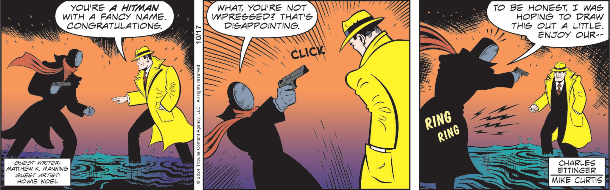 Rectangle OCR: GUEST WRITER: MATTHEW K. MANNING GUEST ARTIST: HOWIE NOEL YOU'RE A HITMAN WITH A FANCY NAME. CONGRATULATIONS. 2024 Tribune Content AgencyLLC All rights reserved 10/17 WHATYOU'RE NOT IMPRESSED? THAT'S DISAPPOINTING. CLICK ?? RING RING TO BE HONESTI WAS HOPING TO DRAW THIS OUT A LITTLE. ENJOY OUR-- CHARLES ETTINGER MIKE CURTIS GUEST WRITER : MATTHEW K. MANNING GUEST ARTIST : HOWIE NOEL YOU'RE A HITMAN WITH A FANCY NAME . CONGRATULATIONS . 2024 Tribune Content AgencyLLC All rights reserved 10/17 WHATYOU'RE NOT IMPRESSED ? THAT'S DISAPPOINTING . CLICK ?? RING RING TO BE HONESTI WAS HOPING TO DRAW THIS OUT A LITTLE . ENJOY OUR-- CHARLES ETTINGER MIKE CURTIS