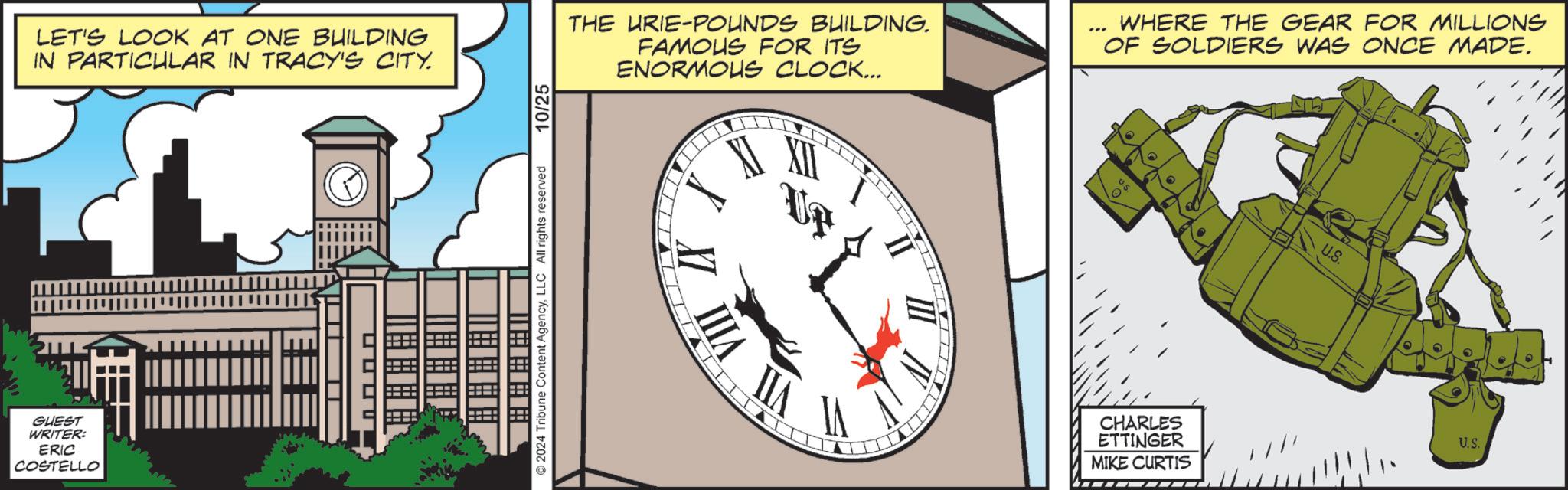Illustration OCR: GUEST WRITER: ERIC COSTELLO LET'S LOOK AT ONE BUILDING IN PARTICULAR IN TRACY'S CITY. THE URIE-POUNDS BUILDING. FAMOUS FOR ITS ENORMOUS CLOCK... XII WHERE THE GEAR FOR MILLIONS OF SOLDIERS WAS ONCE MADE. US. US 2024 Tribune Content AgencyLLC All rights reserved. 10/25 VIII IIA CHARLES ETTINGER MIKE CURTIS U.S. GUEST WRITER : ERIC COSTELLO LET'S LOOK AT ONE BUILDING IN PARTICULAR IN TRACY'S CITY . THE URIE - POUNDS BUILDING . FAMOUS FOR ITS ENORMOUS CLOCK ... XII WHERE THE GEAR FOR MILLIONS OF SOLDIERS WAS ONCE MADE . US . US 2024 Tribune Content AgencyLLC All rights reserved . 10/25 VIII IIA CHARLES ETTINGER MIKE CURTIS U.S.