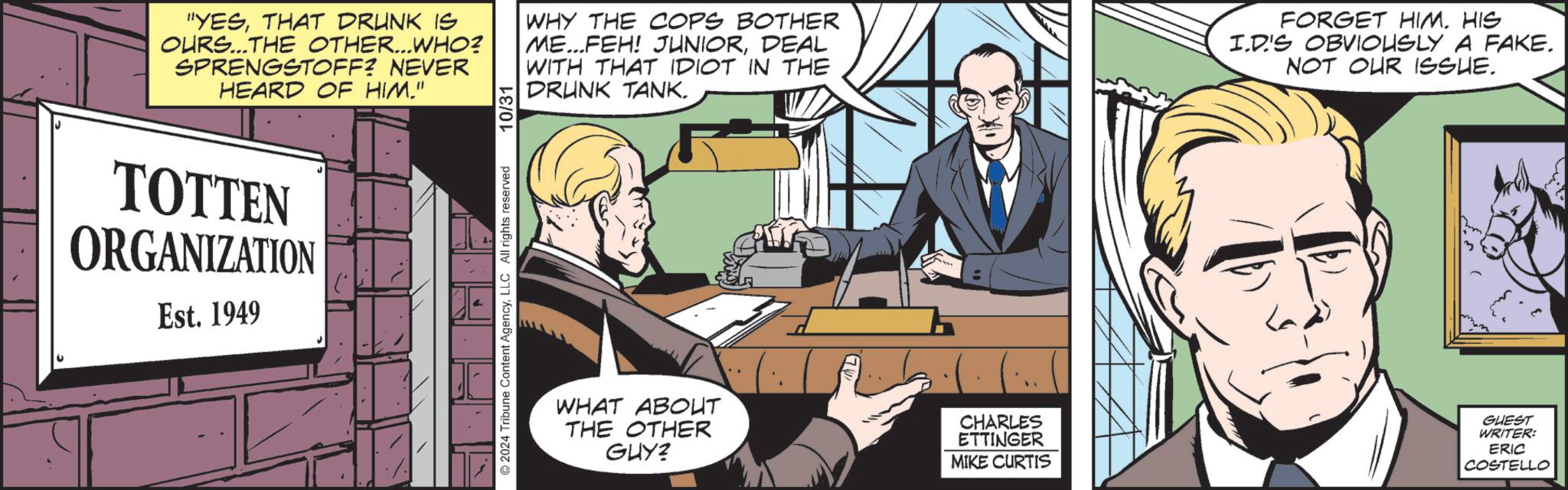 Fictional character OCR: "YESTHAT DRUNK IS OURS...THE OTHER...WHO? SPRENGSTOFF? NEVER HEARD OF HIM." 10/31 WHY THE COPS BOTHER ME...FEH! JUNIORDEAL WITH THAT IDIOT IN THE DRUNK TANK. FORGET HIM. HIS I.D'S OBVIOUSLY A FAKE. NOT OUR ISSUE. TOTTEN ORGANIZATION Est. 1949 ©2024 Tribune Content AgencyLLC All rights reserved WHAT ABOUT THE OTHER GUY? CHARLES ETTINGER MIKE CURTIS GUEST WRITER: ERIC COSTELLO " YESTHAT DRUNK IS OURS ... THE OTHER ... WHO ? SPRENGSTOFF ? NEVER HEARD OF HIM . " 10/31 WHY THE COPS BOTHER ME ... FEH ! JUNIORDEAL WITH THAT IDIOT IN THE DRUNK TANK . FORGET HIM . HIS I.D'S OBVIOUSLY A FAKE . NOT OUR ISSUE . TOTTEN ORGANIZATION Est . 1949 © 2024 Tribune Content AgencyLLC All rights reserved WHAT ABOUT THE OTHER GUY ? CHARLES ETTINGER MIKE CURTIS GUEST WRITER : ERIC COSTELLO