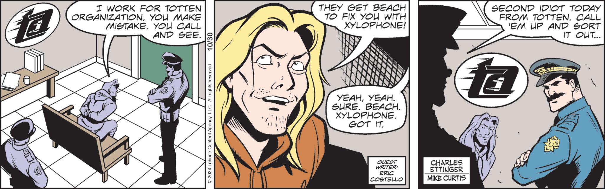 Fictional character OCR: ? I WORK FOR TOTTEN ORGANIZATION. YOU MAKE MISTAKE. YOU CALL AND SEE. ©2024 Tribune Content AgencyLLC All rights reserved 10/30 THEY GET BEACH TO FIX YOU WITH XYLOPHONE! SECOND IDIOT TODAY FROM TOTTEN. CALL 'EM UP AND SORT IT OUT... YEAHYEAH. SURE. BEACH. XYLOPHONE. GOT IT fa GUEST WRITER: ERIC COSTELLO CHARLES ETTINGER MIKE CURTIS ? I WORK FOR TOTTEN ORGANIZATION . YOU MAKE MISTAKE . YOU CALL AND SEE . © 2024 Tribune Content AgencyLLC All rights reserved 10/30 THEY GET BEACH TO FIX YOU WITH XYLOPHONE ! SECOND IDIOT TODAY FROM TOTTEN . CALL ' EM UP AND SORT IT OUT ... YEAHYEAH . SURE . BEACH . XYLOPHONE . GOT IT fa GUEST WRITER : ERIC COSTELLO CHARLES ETTINGER MIKE CURTIS