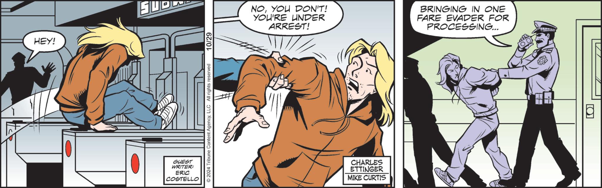 Font OCR: HEY! ?? GUEST WRITER: ERIC COSTELLO ©2024 Tribune Content AgencyLLC All rights reserved 10/29 NOYOU DON'T! YOU'RE UNDER ARREST! BRINGING IN ONE FARE EVADER FOR PROCESSING... CHARLES ETTINGER MIKE CURTIS ? HEY ! ?? GUEST WRITER : ERIC COSTELLO © 2024 Tribune Content AgencyLLC All rights reserved 10/29 NOYOU DON'T ! YOU'RE UNDER ARREST ! BRINGING IN ONE FARE EVADER FOR PROCESSING ... CHARLES ETTINGER MIKE CURTIS ?