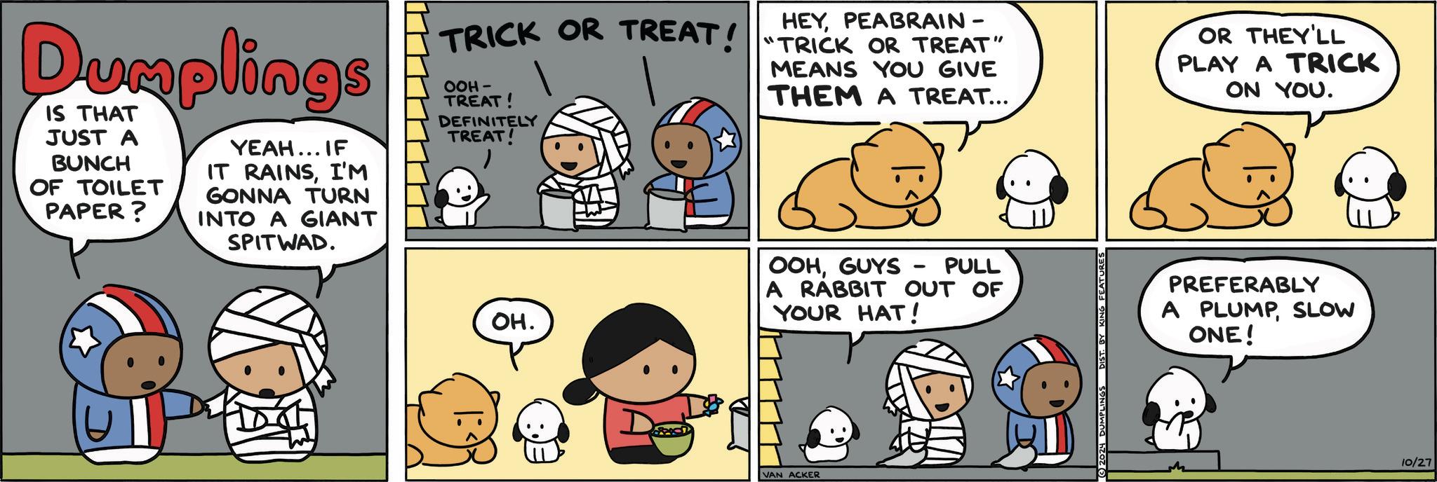 Organism OCR: Dumplings IS THAT JUST A BUNCH OF TOILET PAPER? YEAH... IF IT RAINSI'M GONNA TURN INTO A GIANT SPITWAD. HEYPEABRAIN - TRICK OR TREAT! "TRICK OR TREAT" OOH- TREAT! DEFINITELY TREAT! MEANS YOU GIVE THEM A TREAT... OR THEY'LL PLAY A TRICK ON YOU. OH. D OOHGUYS - PULL A RABBIT OUT OF YOUR HAT! VAN ACKER 2024 DUMPLINGS DIST. BY KING FEATURES PREFERABLY A PLUMPSLOW ONE! 10/27 Dumplings IS THAT JUST A BUNCH OF TOILET PAPER ? YEAH ... IF IT RAINSI'M GONNA TURN INTO A GIANT SPITWAD . HEYPEABRAIN - TRICK OR TREAT ! " TRICK OR TREAT " OOH- TREAT ! DEFINITELY TREAT ! MEANS YOU GIVE THEM A TREAT ... OR THEY'LL PLAY A TRICK ON YOU . OH . D OOHGUYS - PULL A RABBIT OUT OF YOUR HAT ! VAN ACKER 2024 DUMPLINGS DIST . BY KING FEATURES PREFERABLY A PLUMPSLOW ONE ! 10/27