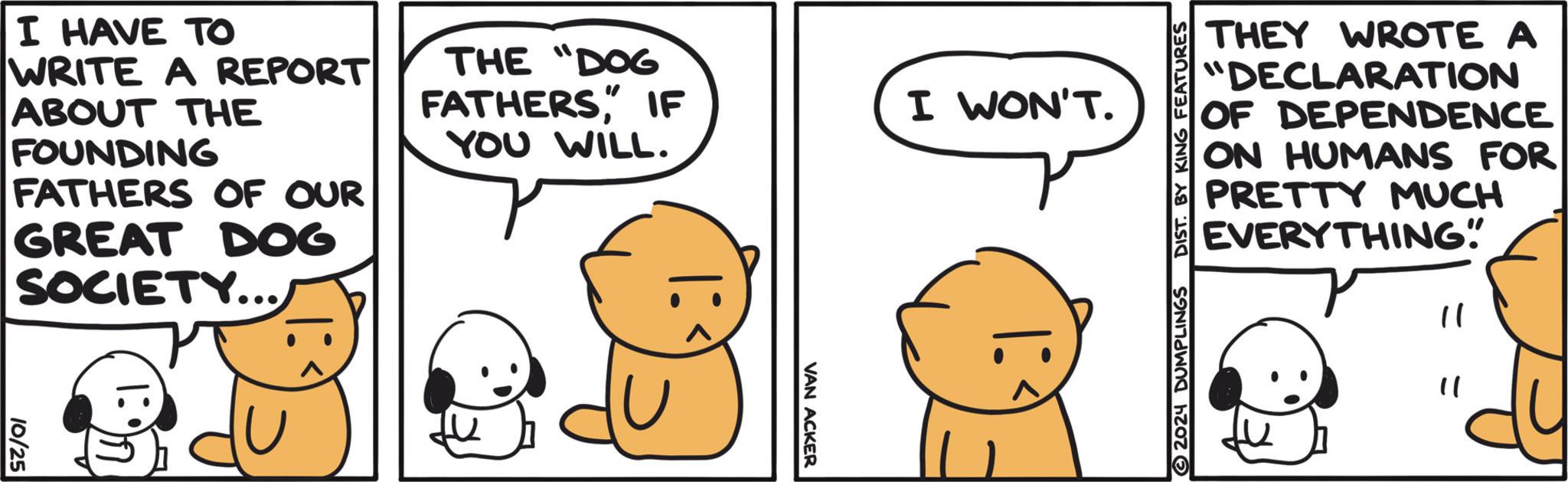 Happy OCR: THEY WROTE A "DECLARATION OF DEPENDENCE ON HUMANS FOR PRETTY MUCH EVERYTHING" " " © 2024 DUMPLINGS DIST. BY KING FEATURES THE "DOG FATHERSIF YOU WILL. I WON'T. I HAVE TO WRITE A REPORT ABOUT THE FOUNDING FATHERS OF OUR GREAT DOG SOCIETY... I: 1:97 10/25 VAN ACKER THEY WROTE A " DECLARATION OF DEPENDENCE ON HUMANS FOR PRETTY MUCH EVERYTHING " " " © 2024 DUMPLINGS DIST . BY KING FEATURES THE " DOG FATHERSIF YOU WILL . I WON'T . I HAVE TO WRITE A REPORT ABOUT THE FOUNDING FATHERS OF OUR GREAT DOG SOCIETY ... I : 1:97 10/25 VAN ACKER