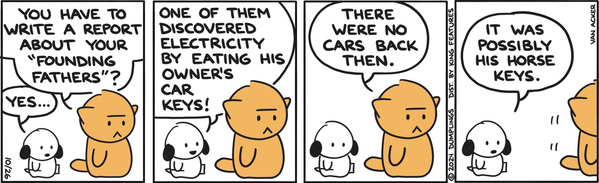 Happy OCR: YOU HAVE TO WRITE A REPORT ABOUT YOUR "FOUNDING FATHERS"? YES... ONE OF THEM DISCOVERED ELECTRICITY BY EATING HIS OWNER'S CAR KEYS! THERE WERE NO CARS BACK THEN. IT WAS POSSIBLY HIS HORSE KEYS. 10/26 BE ? 2024 DUMPLINGS " " VAN ACKER YOU HAVE TO WRITE A REPORT ABOUT YOUR " FOUNDING FATHERS " ? YES ... ONE OF THEM DISCOVERED ELECTRICITY BY EATING HIS OWNER'S CAR KEYS ! THERE WERE NO CARS BACK THEN . IT WAS POSSIBLY HIS HORSE KEYS . 10/26 BE ? 2024 DUMPLINGS " " VAN ACKER