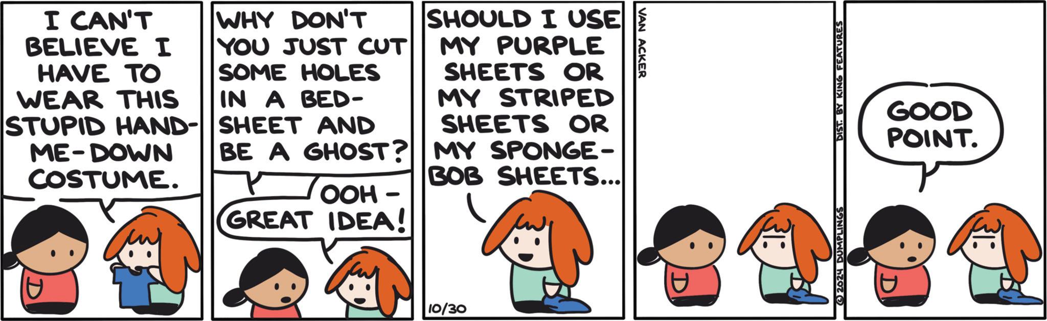 Sharing OCR: VAN ACKER I CAN'T BELIEVE I HAVE TO WHY DON'T YOU JUST CUT SOME HOLES WEAR THIS IN A BED- STUPID HAND- SHEET AND ME-DOWN COSTUME. BE A GHOST? OOH- GREAT IDEA! SHOULD I USE MY PURPLE SHEETS OR MY STRIPED SHEETS OR MY SPONGE- BOB SHEETS... D 10/30 GOOD POINT. 2624 DUMPLINGS DIST. BY KING FEATURES VAN ACKER I CAN'T BELIEVE I HAVE TO WHY DON'T YOU JUST CUT SOME HOLES WEAR THIS IN A BED- STUPID HAND- SHEET AND ME - DOWN COSTUME . BE A GHOST ? OOH- GREAT IDEA ! SHOULD I USE MY PURPLE SHEETS OR MY STRIPED SHEETS OR MY SPONGE- BOB SHEETS ... D 10/30 GOOD POINT . 2624 DUMPLINGS DIST . BY KING FEATURES