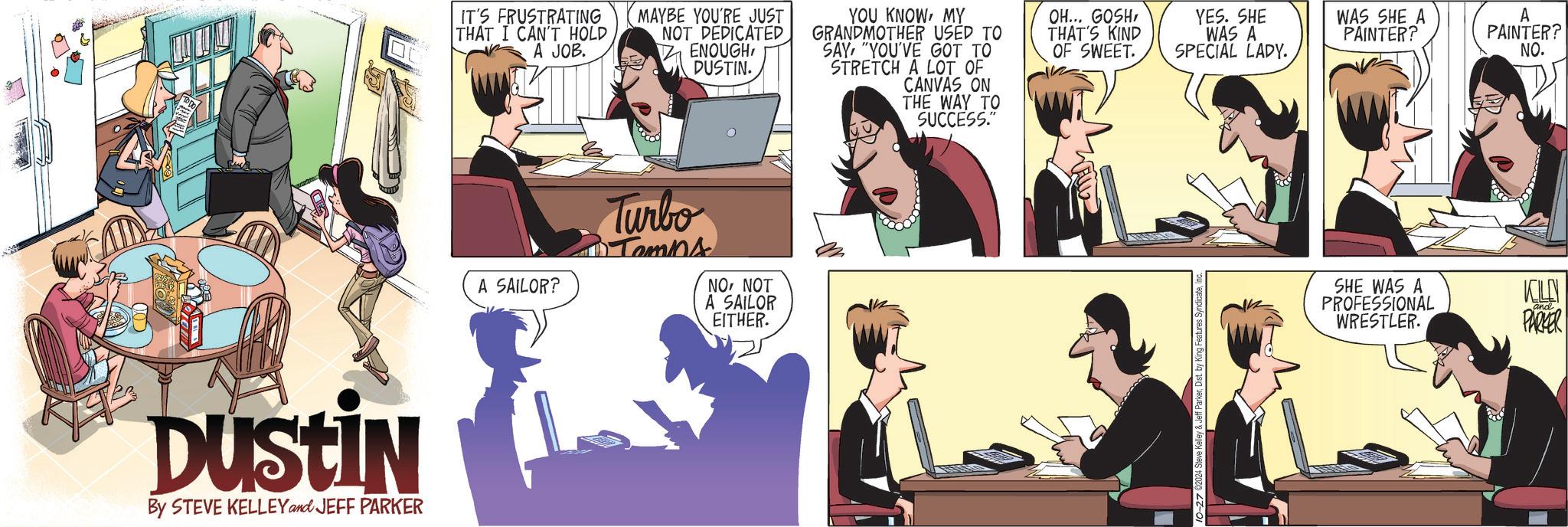 Line OCR: Dustin By STEVE KELLEY and JEFF PARKER IT'S FRUSTRATING THAT I CAN'T HOLD A JOB. MAYBE YOU'RE JUST NOT DEDICATED ENOUGHDUSTIN. YOU KNOWMY GRANDMOTHER USED TO SAY "YOU'VE GOT TO STRETCH A LOT OF CANVAS ON THE WAY TO A SAILOR? Turbo • Temns NONOT A SAILOR EITHER. SUCCESS." OH... GOSHTHAT'S KIND OF SWEET. YES. SHE WAS A SPECIAL LADY. WAS SHE A PAINTER? A PAINTER? NO. 10-27 2024 Steve Kelley & Jeff ParkerI SHE WAS A PROFESSIONAL WRESTLER. KILLY and PARKER Dustin By STEVE KELLEY and JEFF PARKER IT'S FRUSTRATING THAT I CAN'T HOLD A JOB . MAYBE YOU'RE JUST NOT DEDICATED ENOUGHDUSTIN . YOU KNOWMY GRANDMOTHER USED TO SAY " YOU'VE GOT TO STRETCH A LOT OF CANVAS ON THE WAY TO A SAILOR ? Turbo • Temns NONOT A SAILOR EITHER . SUCCESS . " OH ... GOSHTHAT'S KIND OF SWEET . YES . SHE WAS A SPECIAL LADY . WAS SHE A PAINTER ? A PAINTER ? NO . 10-27 2024 Steve Kelley & Jeff ParkerDist . by King Features SyndicateI SHE WAS A PROFESSIONAL WRESTLER . KILLY and PARKER