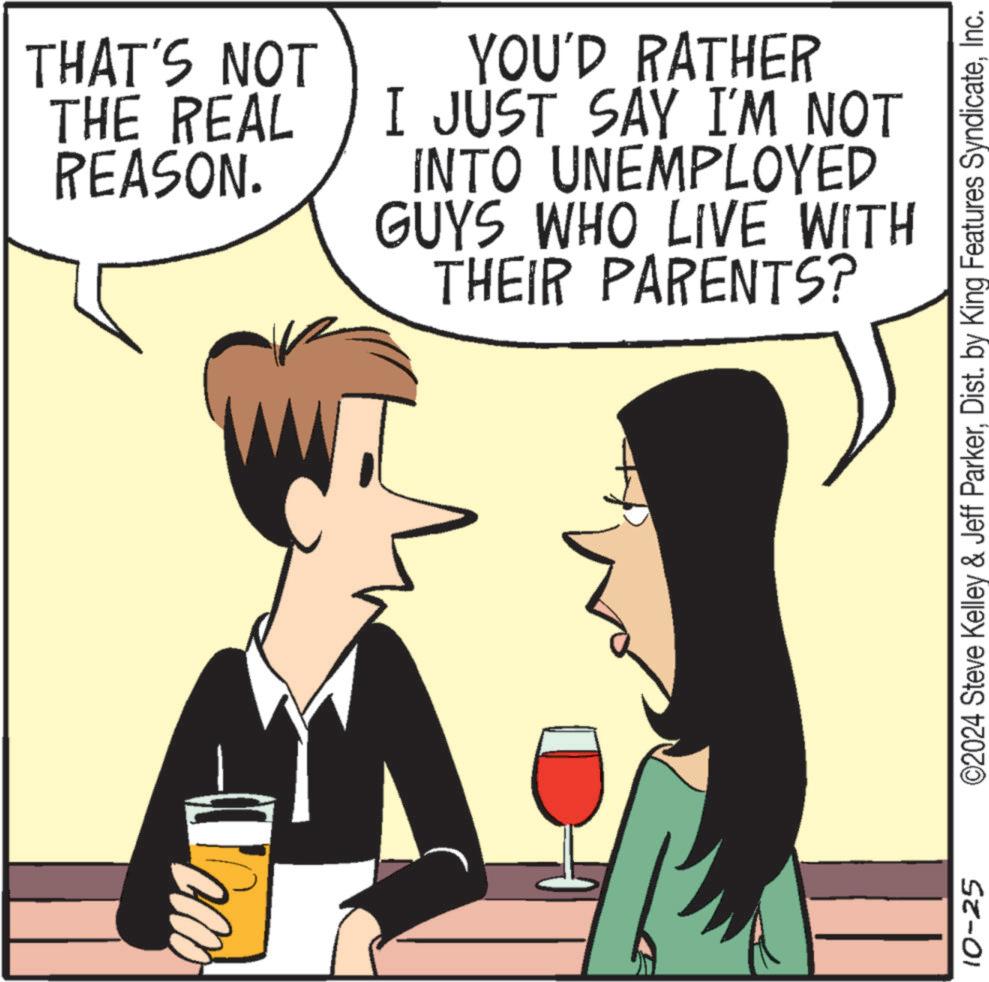 Font OCR: THAT'S NOT THE REAL REASON. YOU'D RATHER I JUST SAY I'M NOT INTO UNEMPLOYED GUYS WHO LIVE WITH THEIR PARENTS? 10-25 ©2024 Steve Kelley & Jeff ParkerInc. THAT'S NOT THE REAL REASON . YOU'D RATHER I JUST SAY I'M NOT INTO UNEMPLOYED GUYS WHO LIVE WITH THEIR PARENTS ? 10-25 © 2024 Steve Kelley & Jeff ParkerDist . by King Features Syndicate