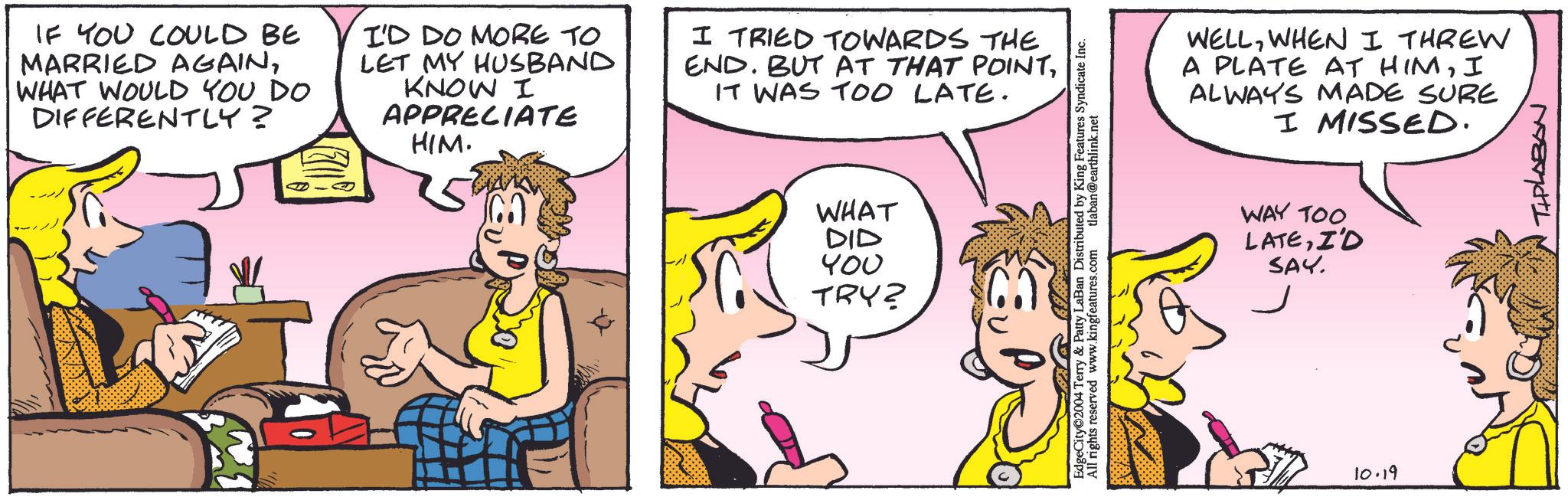 Finger OCR: IF YOU COULD BE MARRIED AGAINWHAT WOULD YOU DO DIFFERENTLY? I'D DO MORE TO LET MY HUSBAND KNOW I APPRECIATE HIM. I TRIED TOWARDS THE END. BUT AT THAT POINTIT WAS TOO LATE. WHAT DID ??? TRY? EdgeCity 2004 Terry & Patty LaBan Distributed by King Features Syndicate Inc. All rights reserved www.kingfeatures.com tlaban@earthlink.net WELLWHEN I THREW A PLATE AT HIMI ALWAYS MADE SURE I MISSED. WAY TOO LATEI'D SAY. 10.19 THPLABON IF YOU COULD BE MARRIED AGAINWHAT WOULD YOU DO DIFFERENTLY ? I'D DO MORE TO LET MY HUSBAND KNOW I APPRECIATE HIM . I TRIED TOWARDS THE END . BUT AT THAT POINTIT WAS TOO LATE . WHAT DID ??? TRY ? EdgeCity 2004 Terry & Patty LaBan Distributed by King Features Syndicate Inc. All rights reserved www.kingfeatures.com tlaban@earthlink.net WELLWHEN I THREW A PLATE AT HIMI ALWAYS MADE SURE I MISSED . WAY TOO LATEI'D SAY . 10.19 THPLABON