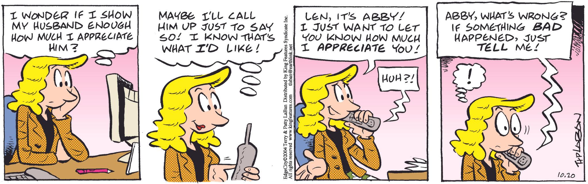 Jaw OCR: I WONDER IF I SHOW MY HUSBAND ENOUGH HOW MUCH I APPRECIATE HIM? CO. MAYBE I'LL CALL HIM UP JUST TO SAY SO! I KNOW THAT'S WHAT I'D LIKE! 000 EdgeCity 2004 Terry & Patty LaBan Distributed by King Features Syndicate Inc. All rights reserved www.kingfeatures.com tlaban@earthlink.net LENIT'S ABBY! I JUST WANT TO LET YOU KNOW HOW MUCH I APPRECIATE YOU! HUH?! ABBYWHAT'S WRONG? IF SOMETHING BAD HAPPENEDJUST TELL ME! 10.20 THPLABON I WONDER IF I SHOW MY HUSBAND ENOUGH HOW MUCH I APPRECIATE HIM ? CO . MAYBE I'LL CALL HIM UP JUST TO SAY SO ! I KNOW THAT'S WHAT I'D LIKE ! 000 EdgeCity 2004 Terry & Patty LaBan Distributed by King Features Syndicate Inc. All rights reserved www.kingfeatures.com tlaban@earthlink.net LENIT'S ABBY ! I JUST WANT TO LET YOU KNOW HOW MUCH I APPRECIATE YOU ! HUH ?! ABBYWHAT'S WRONG ? IF SOMETHING BAD HAPPENEDJUST TELL ME ! 10.20 THPLABON