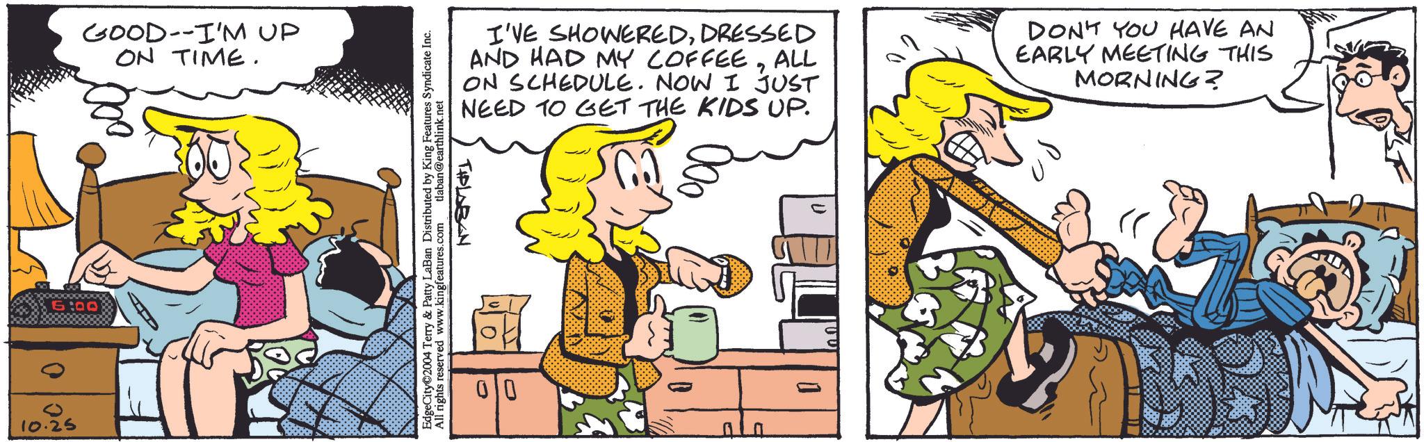 Interaction OCR: GOOD--I'M UP ON TIME. 6:00 0 10.25 I'VE SHOWEREDDRESSED AND HAD MY COFFEEALL ON SCHEDULE. NOW I JUST NEED TO GET THE KIDS UP. Ca DON'T YOU HAVE AN EARLY MEETING THIS MORNING? TIPLABAN EdgeCity©2004 Terry & Patty LaBan Distributed by King Features Syndicate Inc. All rights reserved www.kingfeatures.com tlaban@earthlink.net 00 GOOD -- I'M UP ON TIME . 6:00 0 10.25 I'VE SHOWEREDDRESSED AND HAD MY COFFEEALL ON SCHEDULE . NOW I JUST NEED TO GET THE KIDS UP . Ca DON'T YOU HAVE AN EARLY MEETING THIS MORNING ? TIPLABAN EdgeCity © 2004 Terry & Patty LaBan Distributed by King Features Syndicate Inc. All rights reserved www.kingfeatures.com tlaban@earthlink.net 00