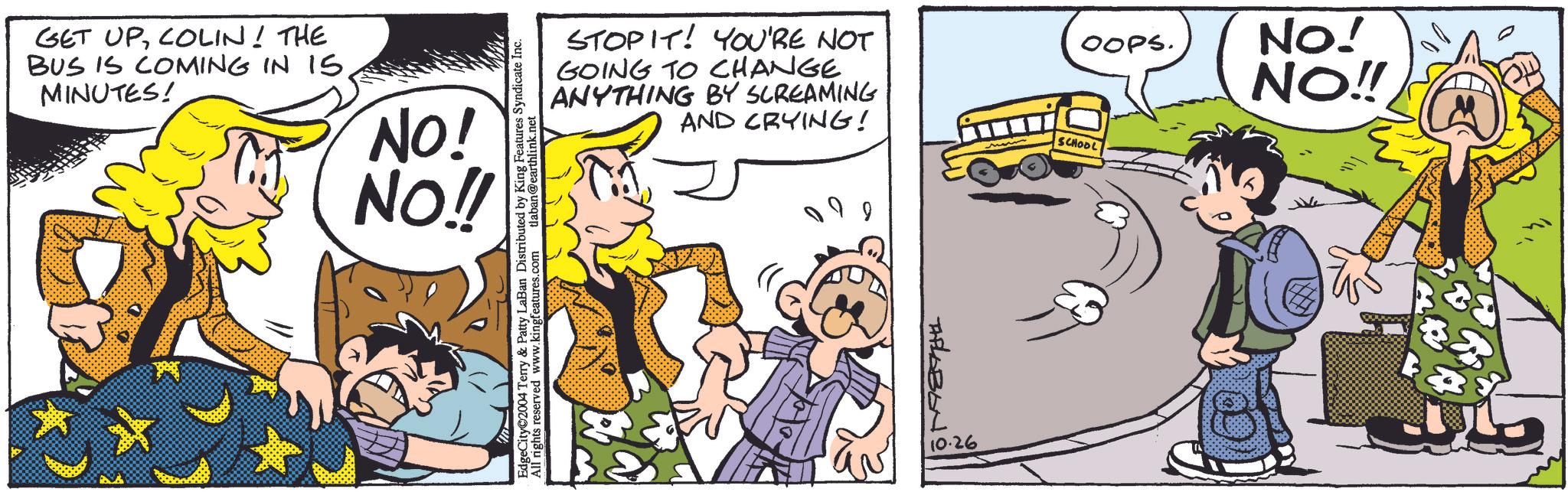 Sharing OCR: GET UPCOLIN! THE BUS IS COMING IN 15 MINUTES! NO! NO!! EdgeCity©2004 Terry & Patty LaBan Distributed by King Features Syndicate Inc. All rights reserved www.kingfeatures.com tlaban@earthlink.net STOPIT! YOU'RE NOT GOING TO CHANGE ANYTHING BY SCREAMING AND CRYING! AFLABON 10.26 OOPS. NO! NO!! SCHOOL GET UPCOLIN ! THE BUS IS COMING IN 15 MINUTES ! NO ! NO !! EdgeCity © 2004 Terry & Patty LaBan Distributed by King Features Syndicate Inc. All rights reserved www.kingfeatures.com tlaban@earthlink.net STOPIT ! YOU'RE NOT GOING TO CHANGE ANYTHING BY SCREAMING AND CRYING ! AFLABON 10.26 OOPS . NO ! NO !! SCHOOL