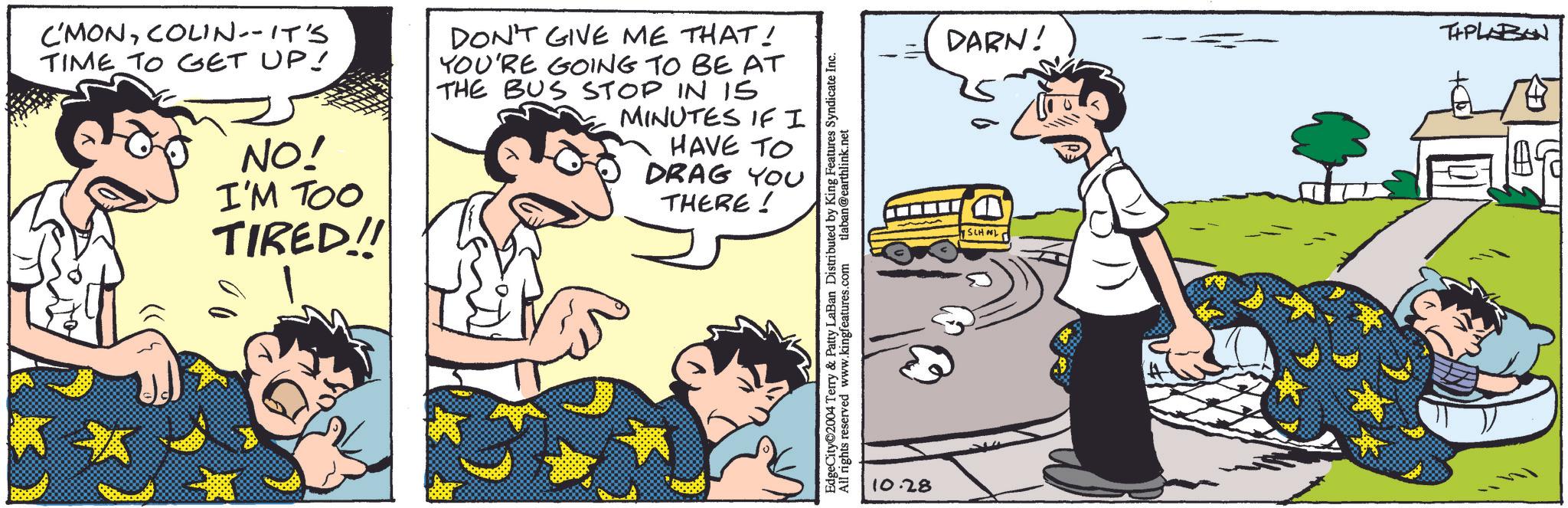 Line OCR: C'MONCOLIN--IT'S TIME TO GET UP! NO! I'M TOO TIRED!! DON'T GIVE ME THAT! YOU'RE GOING TO BE AT THE BUS STOP IN IS MINUTES IF I HAVE TO DRAG YOU THERE! EdgeCity©2004 Terry & Patty LaBan Distributed by K All rights reserv reserved www.kingfeatures.com Features Syndicate Inc. tlaban@earthlink.net 10.28 SCHOOL DARN! TAPLABON C'MONCOLIN -- IT'S TIME TO GET UP ! NO ! I'M TOO TIRED !! DON'T GIVE ME THAT ! YOU'RE GOING TO BE AT THE BUS STOP IN IS MINUTES IF I HAVE TO DRAG YOU THERE ! EdgeCity © 2004 Terry & Patty LaBan Distributed by K All rights reserv reserved www.kingfeatures.com Features Syndicate Inc. tlaban@earthlink.net 10.28 SCHOOL DARN ! TAPLABON
