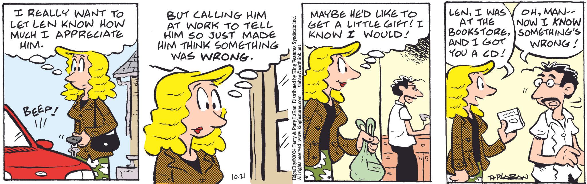 Mammal OCR: I REALLY WANT TO LET LEN KNOW HOW MUCH I APPRECIATE HIM. BUT CALLING HIM AT WORK TO TELL HIM SO JUST MADE HIM THINK SOMETHING WAS WRONG. BEEP! //10.21 MAYBE HE'D LIKE TO GET A LITTLE GIFT! I KNOW I WOULD! LENI WAS AT THE OHMAN-- NOW I KNOW BOOKSTORESOMETHING'S AND I GOT YOU A CD! WRONG! EdgeCity 2004 Terry & Patty LaBan Distributed by King Features Syndicate Inc. All rights reserved www.kingfeatures.com tlaban@earthlink.net TAPLAZON I REALLY WANT TO LET LEN KNOW HOW MUCH I APPRECIATE HIM . BUT CALLING HIM AT WORK TO TELL HIM SO JUST MADE HIM THINK SOMETHING WAS WRONG . BEEP ! // 10.21 MAYBE HE'D LIKE TO GET A LITTLE GIFT ! I KNOW I WOULD ! LENI WAS AT THE OHMAN-- NOW I KNOW BOOKSTORESOMETHING'S AND I GOT YOU A CD ! WRONG ! EdgeCity 2004 Terry & Patty LaBan Distributed by King Features Syndicate Inc. All rights reserved www.kingfeatures.com tlaban@earthlink.net TAPLAZON